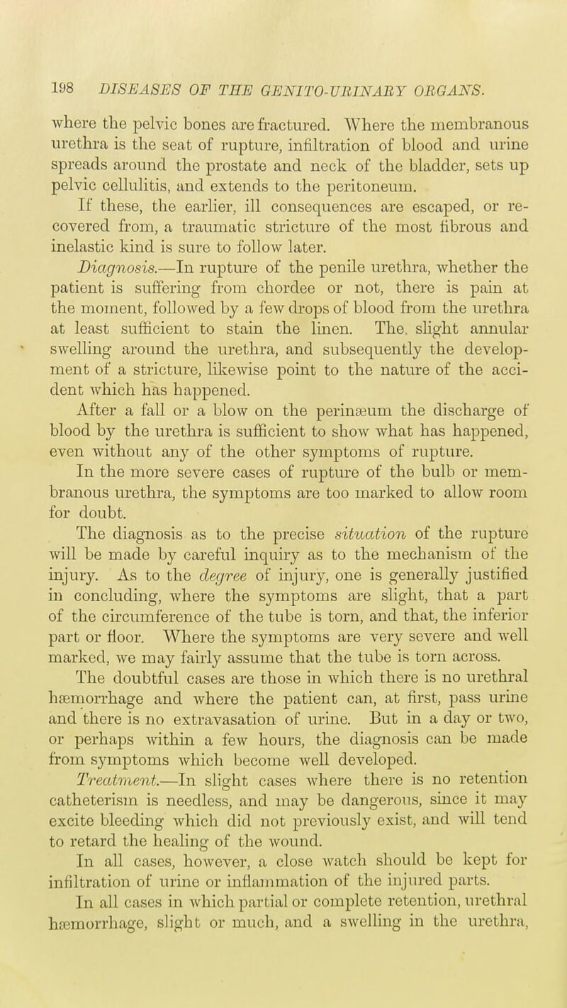 where the pelvic bones are fractured. Where the membranous urethra is the seat of rupture, infiltration of blood and urine spreads around the prostate and neck of the bladder, sets up pelvic cellulitis, and extends to the peritoneum. If these, the earlier, ill consequences are escaped, or re- covered from, a traumatic stricture of the most fibrous and inelastic kind is sure to follow later. Diagnosis.—In rupture of the penile urethra, whether the patient is suffering from chordee or not, there is pain at the moment, followed by a few drops of blood from the urethra at least sufficient to stain the linen. The. slight annular swelling around the urethra, and subsequently the develop- ment of a stricture, likewise point to the nature of the acci- dent which has happened. After a fall or a blow on the perinseum the discharge of blood by the urethra is sufficient to show what has happened, even without any of the other symptoms of rupture. In the more severe cases of rupture of the bulb or mem- branous urethra, the symptoms are too marked to allow room for doubt. The diagnosis as to the precise situation of the rupture will be made by careful inquiry as to the mechanism of the injury. As to the degree of injury, one is generally justified in concluding, where the symptoms are slight, that a part of the circumference of the tube is torn, and that, the inferior part or floor. Where the symptoms are very severe and well marked, we may fairly assume that the tube is torn across. The doubtful cases are those in which there is no urethral haemorrhage and where the patient can, at first, pass urine and there is no extravasation of urine. But in a day or two, or perhaps within a few hours, the diagnosis can be made from symptoms which become well developed. Treatment.—In slight cases where there is no retention catheterism is needless, and may be dangerous, since it may excite bleeding which did not previously exist, and will tend to retard the healing of the wound. In all cases, however, a close watch should be kept for infiltration of urine or inflammation of the injured parts. In all cases in which partial or complete retention, urethral hemorrhage, slight or much, and a swelling in the urethra,