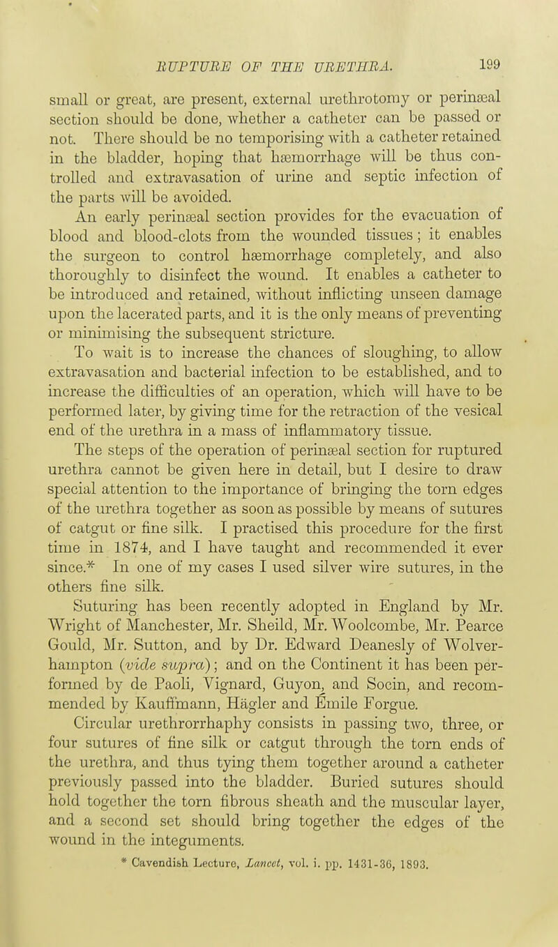 small or great, are present, external urethrotomy or perineal section should be done, whether a catheter can be passed or not. There should be no temporising with a catheter retained in the bladder, hoping that haemorrhage will be thus con- trolled and extravasation of urine and septic infection of the parts will be avoided. An early perinseal section provides for the evacuation of blood and blood-clots from the wounded tissues; it enables the surgeon to control haemorrhage completely, and also thoroughly to disinfect the wound. It enables a catheter to be introduced and retained, without inflicting unseen damage upon the lacerated parts, and it is the only means of preventing or minimising the subsequent stricture. To wait is to increase the chances of sloughing, to allow extravasation and bacterial infection to be established, and to increase the difficulties of an operation, which will have to be performed later, by giving time for the retraction of the vesical end of the urethra in a mass of inflammatory tissue. The steps of the operation of perinaeal section for ruptured urethra cannot be given here in detail, but I desire to draw special attention to the importance of bringing the torn edges of the urethra together as soon as possible by means of sutures of catgut or fine silk. I practised this procedure for the first time in 1874, and I have taught and recommended it ever since* In one of my cases I used silver wire sutures, in the others fine silk. Suturing has been recently adopted in England by Mr. Wright of Manchester, Mr. Sheild, Mr. Woolcombe, Mr. Pearce Gould, Mr. Sutton, and by Dr. Edward Deanesly of Wolver- hampton (vide supra); and on the Continent it has been per- formed by de Paoli, Vignard, Guyon, and Socin, and recom- mended by Kauffmann, Hagler and Einile Forgue. Circular urethrorrhaphy consists in passing two, three, or four sutures of fine silk or catgut through the torn ends of the urethra, and thus tying them together around a catheter previously passed into the bladder. Buried sutures should hold together the torn fibrous sheath and the muscular layer, and a second set should bring together the edges of the wound in the integuments. * Cavendish Lecture, Lancet, vol. i. pp. 1431-36, 1893.