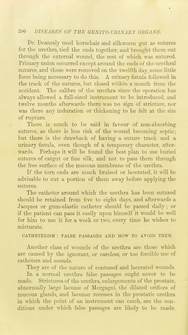 Dr. Deanesly used horsehair and silkworm gut as sutures for the urethra, tied the ends together, and brought them out through the external wound, the rest of which was sutured. Primary union occurred except around the ends of the urethral sutures, and these were removed on the twelfth day, some little force being necessary to do this. A urinary fistula followed in the track of the sutures, but closed within a month from the accident. The calibre of the urethra since the operation has always allowed a full-sized instrument to be introduced, and twelve months afterwards there was no sign of stricture, nor was there any induration or thickening to be felt at the site of rupture. There is much to be said in favour of non-absorbing sutures, as there is less risk of the wound becoming septic; but there is the drawback of having a suture track and a urinary fistula, even though of a temporary character, after- wards. Perhaps it will be found the best plan to use buried sutures of catgut or fine silk, and not to pass them through the free surface of the mucous membrane of the urethra. If the torn ends are much bruised or lacerated, it will be advisable to cut a portion of them away before applying the sutures. The catheter around which the urethra has been sutured should be retained from five to eight days, and afterwards a Jacques or gum-elastic catheter should be passed daily ; or if the patient can pass it easily upon himself it would be well for him to use it for a week or two, every time he wishes to micturate. CATHETEItISM : FALSE PASSAGES AND HOW TO AVOID THEM. Another class of wounds of the urethra are those which are caused by the ignorant, or careless, or too forcible use of catheters and sounds. They are of the nature of contused and lacerated wounds. In a normal urethra false passages ought never to be made. Strictures of the urethra, enlargements of the prostate, abnormally large lacuna3 of Morgagni, the dilated orifices of mucous glands, and lacunar recesses in the prostatic urethra in which the point of an instrument can catch, are the con- ditions under which false passages are likely to be made.