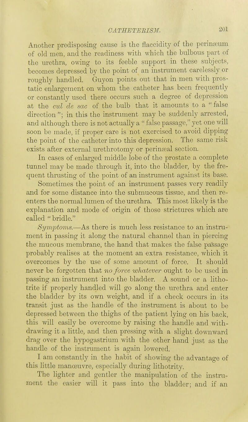 GA THE TEEISM. Another predisposing cause is the flaccidity of the perinreum of old men, and the readiness with which the bulbous part of the urethra, owing to its feeble support in these subjects, becomes depressed by the point of an instrument carelessly or roughly handled. Guyon points out that in men with pros- tatic enlargement on whom the catheter has been frequently or constantly used there occurs such a degree of depression at the cul de sac of the bulb that it amounts to a  false direction; in this the instrument may be suddenly arrested, and although there is not actually a  false passage, yet one will soon be made, if proper care is not exercised to avoid dipping the point of the catheter into this depression. The same risk exists after external urethrotomy or perinatal section. In cases of enlarged middle lobe of the prostate a complete tunnel may be made through it, into the bladder, by the fre- quent thrusting of the point of an instrument against its base. Sometimes the point of an instrument passes very readily and for some distance into the submucous tissue, and then re- enters the normal lumen of the urethra. This most likely is the explanation and mode of origin of those strictures which are called  bridle. Symptoms.—As there is much less resistance to an instru- ment in passing it along the natural channel than in piercing the mucous membrane, the hand that makes the false passage probably realises at the moment an extra resistance, which it overcomes by the use of some amount of force. It should never be forgotten that no force whatever ought to be used in passing an instrument into the bladder. A sound or a litho- trite if properly handled will go along the urethra and enter the bladder by its own weight, and if a check occurs in its transit just as the handle of the instrument is about to be depressed between the thighs of the patient lying on his back, this will easily be overcome by raising the handle and with- drawing it a little, and then pressing with a slight downward drag over the hypogastrium with the other hand just as the handle of the instrument is again lowered. I am constantly in the habit of showing the advantage of this little manoeuvre, especially during lithotrity. The lighter and gentler the manipulation of the instru- ment the easier will it pass into the bladder; and if an