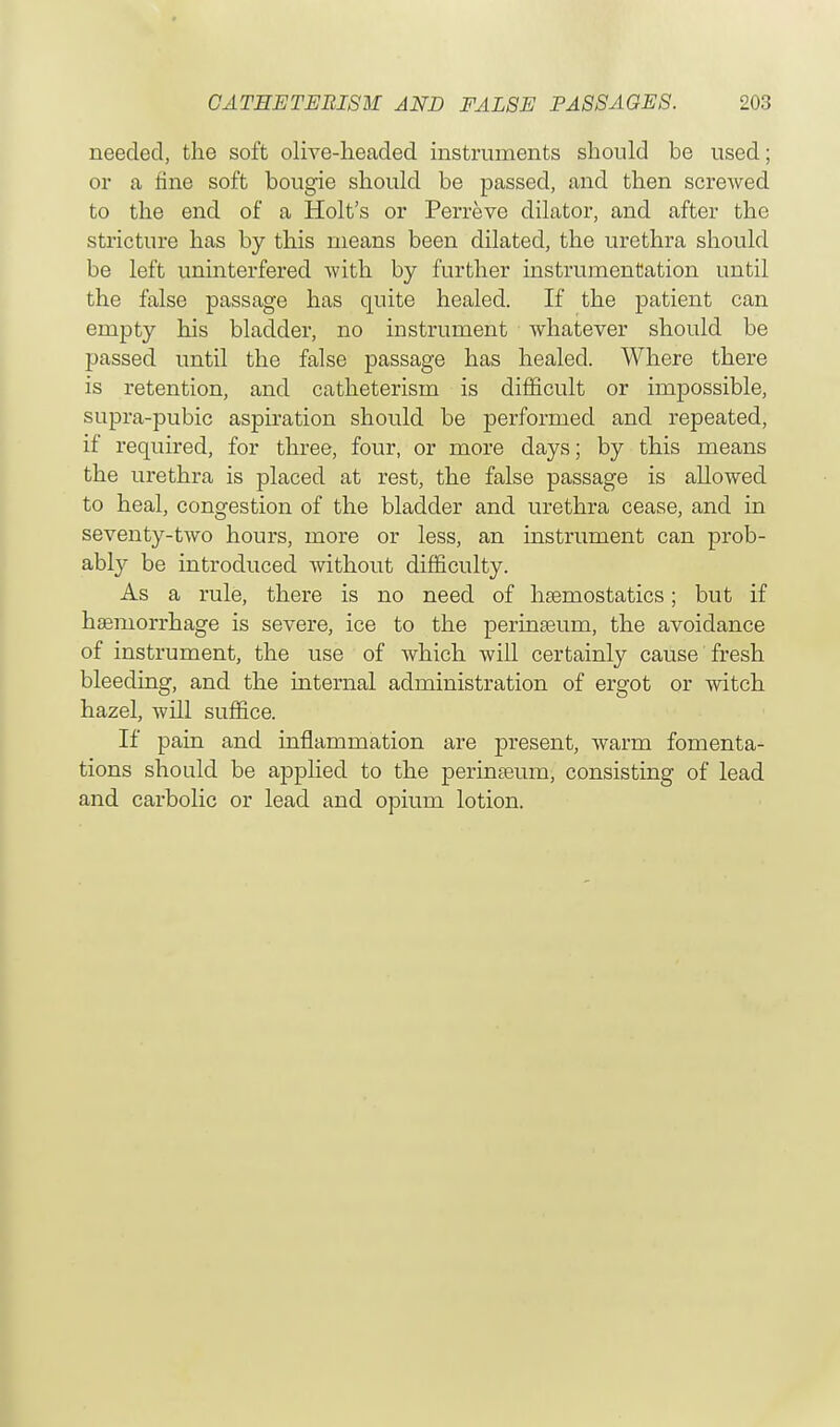 needed, the soft olive-headed instruments should be used; or a fine soft bougie should be passed, and then screwed to the end of a Holt's or Perreve dilator, and after the stricture has by this means been dilated, the urethra should be left uninterfered Avith by further instrumentation until the false passage has quite healed. If the patient can empty his bladder, no instrument whatever should be passed until the false passage has healed. Where there is retention, and catheterism is difficult or impossible, supra-pubic aspiration should be performed and repeated, if required, for three, four, or more days; by this means the urethra is placed at rest, the false passage is allowed to heal, congestion of the bladder and urethra cease, and in seventy-two hours, more or less, an instrument can prob- ably be introduced without difficulty. As a rule, there is no need of haemostatics; but if haemorrhage is severe, ice to the perinaeum, the avoidance of instrument, the use of which will certainly cause fresh bleeding, and the internal administration of ergot or witch hazel, will suffice. If pain and inflammation are present, warm fomenta- tions should be applied to the perinaeum, consisting of lead and carbolic or lead and opium lotion.