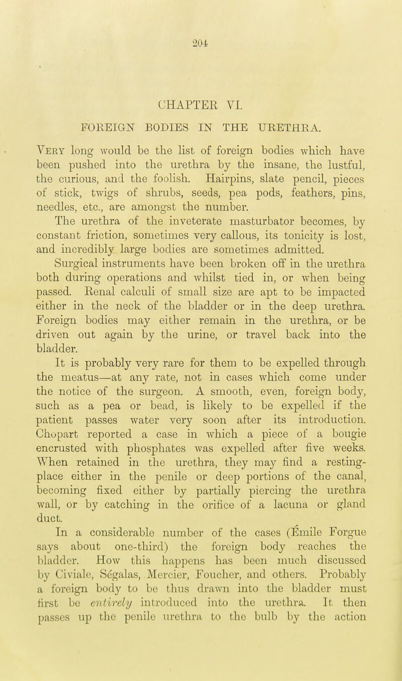CHAPTER VI. FOREIGN BODIES IN THE URETHRA. Very long would be the list of foreign bodies which have been pushed into the urethra by the insane, the lustful, the curious, and the foolish. Hairpins, slate pencil, pieces of stick, twigs of shrubs, seeds, pea pods, feathers, pins, needles, etc., are amongst the number. The urethra of the inveterate masturbator becomes, by constant friction, sometimes very callous, its tonicity is lost, and incredibly large bodies are sometimes admitted. Surgical instruments have been broken off in the urethra both during operations and whilst tied in, or when being passed. Renal calculi of small size are apt to be impacted either in the neck of the bladder or in the deep urethra. Foreign bodies may either remain in the urethra, or be driven out again by the urine, or travel back into the bladder. It is probably very rare for them to be expelled through the meatus—at any rate, not in cases which come under the notice of the surgeon. A smooth, even, foreign body, such as a pea or bead, is likely to be expelled if the patient passes water very soon after its introduction. Chopart reported a case in which a piece of a bougie encrusted with phosphates was expelled after five weeks. When retained in the urethra, they may find a resting- place either in the penile or deep portions of the canal, becoming fixed either by partially piercing the urethra wall, or by catching in the orifice of a lacuna or gland duct. In a considerable number of the cases (Emile Forgue says about one-third) the foreign body reaches the bladder. How this happens has been much discussed by Civiale, Segalas, Mercier, Foucher, and others. Probably a foreign body to be thus drawn into the bladder must first be entirely introduced into the urethra. It then passes up the penile urethra to the bulb by the action