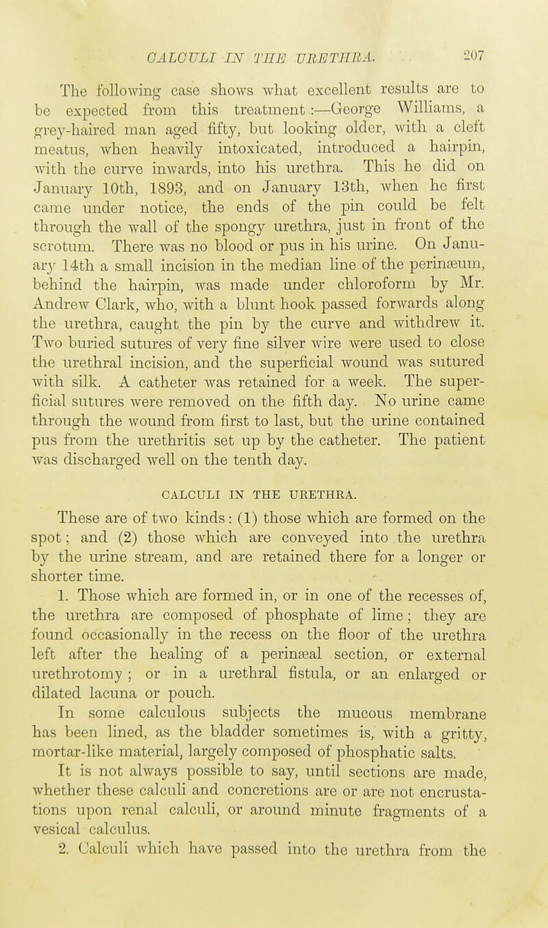The following case shows what excellent results are to be expected from this treatment:—George Williams, a grey-haired man aged fifty, but looking older, with a cleft meatus, when heavily intoxicated, introduced a hairpin, with the curve inwards, into his urethra. This he did on January 10th, 1893, and on January 13th, when he first came under notice, the ends of the pin could be felt through the wall of the spongy urethra, just in front of the scrotum. There was no blood or pus in his urine. On Janu- ary 14th a small incision in the median line of the perinseuin, behind the hairpin, was made under chloroform by Mr. Andrew Clark, who, with a blunt hook passed forwards along the urethra, caught the pin by the curve and withdrew it. Two buried sutures of very fine silver wire were used to close the urethral incision, and the superficial wound was sutured with silk. A catheter was retained for a week. The super- ficial sutures were removed on the fifth day. No urine came through the wound from first to last, but the urine contained pus from the urethritis set up by the catheter. The patient was discharged well on the tenth day. CALCULI IN THE URETHRA. These are of two kinds: (1) those which are formed on the spot; and (2) those which are conveyed into the urethra by the urine stream, and are retained there for a longer or shorter time. 1. Those which are formed in, or in one of the recesses of, the urethra are composed of phosphate of lime; they are found occasionally in the recess on the floor of the urethra left after the healing of a perinseal section, or external urethrotomy ; or in a urethral fistula, or an enlarged or dilated lacuna or pouch. In some calculous subjects the mucous membrane has been lined, as the bladder sometimes is, with a gritty, mortar-like material, largely composed of phosphatic salts. It is not always possible to say, until sections are made, whether these calculi and concretions are or are not encrusta- tions upon renal calculi, or around minute fragments of a vesical calculus. 2. Calculi which have passed into the urethra from the