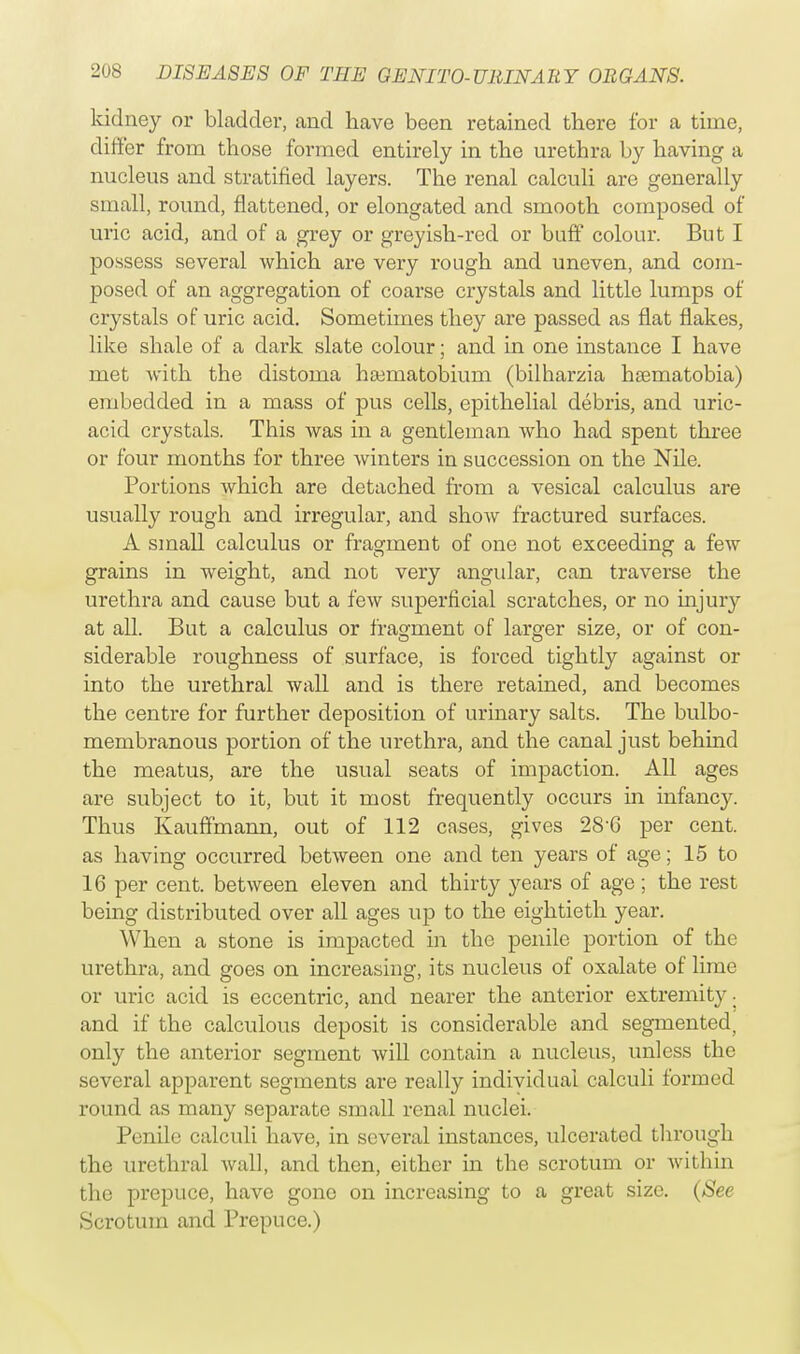 kidney or bladder, and have been retained there for a time, differ from those formed entirely in the urethra by having a nucleus and stratified layers. The renal calculi are generally small, round, flattened, or elongated and smooth composed of uric acid, and of a grey or greyish-red or buff colour. But I possess several which are very rough and uneven, and com- posed of an aggregation of coarse crystals and little lumps of crystals of uric acid. Sometimes they are passed as flat flakes, like shale of a dark slate colour; and in one instance I have met with the distoma haematobium (bilharzia hsematobia) embedded in a mass of pus cells, epithelial debris, and uric- acid crystals. This was in a gentleman who had spent three or four months for three winters in succession on the Nile. Portions which are detached from a vesical calculus are usually rough and irregular, and show fractured surfaces. A small calculus or fragment of one not exceeding a few grains in weight, and not very angular, can traverse the urethra and cause but a few superficial scratches, or no injury at all. But a calculus or fragment of larger size, or of con- siderable roughness of surface, is forced tightly against or into the urethral wall and is there retained, and becomes the centre for further deposition of urinary salts. The bulbo- membranous portion of the urethra, and the canal just behind the meatus, are the usual seats of impaction. All ages are subject to it, but it most frequently occurs in infancy. Thus Kauffmann, out of 112 cases, gives 28'G per cent, as having occurred between one and ten years of age; 15 to 16 per cent, between eleven and thirty years of age ; the rest being distributed over all ages up to the eightieth year. When a stone is impacted in the penile portion of the urethra, and goes on increasing, its nucleus of oxalate of lime or uric acid is eccentric, and nearer the anterior extremity- and if the calculous deposit is considerable and segmented, only the anterior segment will contain a nucleus, unless the several apparent segments are really individual calculi formed round as many separate small renal nuclei. Penile calculi have, in several instances, ulcerated through the urethral wall, and then, either in the scrotum or within the prepuce, have gone on increasing to a great size. (See Scrotum and Prepuce.)