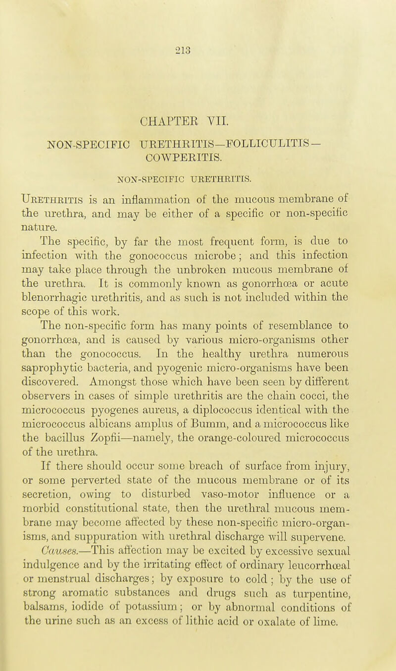 CHAPTER VII. NON-SPECIFIC URETHRITIS—FOLLICULITIS — COWPERITIS. NON-SPECIFIC URETHRITIS. Urethritis is an inflammation of the mucous membrane of the urethra, and may be either of a specific or non-specific nature. The specific, by far the most frequent form, is due to infection with the gonococcus microbe; and this infection may take place through the unbroken mucous membrane of the urethra. It is commonly known as gonorrhoea or acute blenorrhagic urethritis, and as such is not included within the scope of this work. The non-specific form has many points of resemblance to gonorrhoea, and is caused by various micro-organisms other than the gonococcus. In the healthy urethra numerous saprophytic bacteria, and pyogenic micro-organisms have been discovered. Amongst those which have been seen by different observers in cases of simple urethritis are the chain cocci, the micrococcus pyogenes aureus, a diplococcus identical with the micrococcus albicans amplus of Bumm, and a micrococcus like the bacillus Zopfii—namely, the orange-coloured micrococcus of the urethra. If there should occur some breach of surface from injury, or some perverted state of the mucous membrane or of its secretion, owing to disturbed vaso-motor influence or a morbid constitutional state, then the urethral mucous mem- brane may become affected by these non-specific micro-organ- isms, and suppuration with urethral discharge Avill supervene. Causes.—This affection may be excited by excessive sexual indulgence and by the irritating effect of ordinary leucorrhoeal or menstrual discharges; by exposure to cold ; by the use of strong aromatic substances and drugs such as turpentine, balsams, iodide of potassium; or by abnormal conditions of the urine such as an excess of lithic acid or oxalate of lime.
