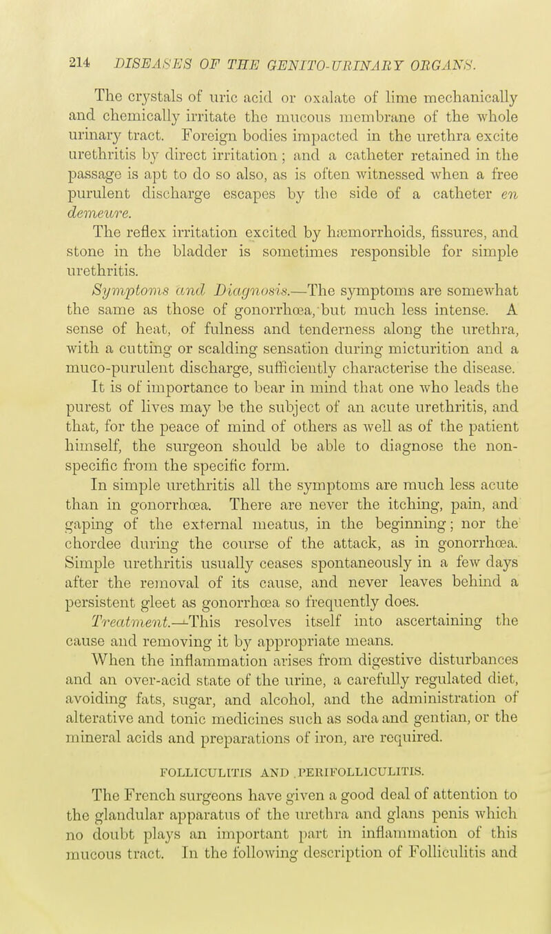 The ciystals of uric acid or oxalate of lime mechanically and chemically irritate the mucous membrane of the whole urinary tract. Foreign bodies impacted in the urethra excite urethritis by direct irritation ; and a catheter retained in the passage is apt to do so also, as is often witnessed when a free purulent discharge escapes by the side of a catheter en demeure. The reflex irritation excited by haemorrhoids, fissures, and stone in the bladder is sometimes responsible for simple urethritis. Symptoms and Diagnosis.—The symptoms are somewhat the same as those of gonorrhoea,'but much less intense. A sense of heat, of fulness and tenderness along the urethra, with a cutting or scalding sensation during micturition and a muco-purulent discharge, sufficiently characterise the disease. It is of importance to bear in mind that one who leads the purest of lives may be the subject of an acute urethritis, and that, for the peace of mind of others as well as of the patient himself, the surgeon should be able to diagnose the non- specific from the specific form. In simple urethritis all the symptoms are much less acute than in gonorrhoea. There are never the itching, pain, and gaping of the external meatus, in the beginning; nor the chordee during the course of the attack, as in gonorrhoea. Simple urethritis usually ceases spontaneously in a few days after the removal of its cause, and never leaves behind a persistent gleet as gonorrhoea so frequently does. Treatment.—i-This resolves itself into ascertaining the cause and removing it by appropriate means. When the inflammation arises from digestive disturbances and an over-acid state of the urine, a carefully regulated diet, avoiding fats, sugar, and alcohol, and the administration of alterative and tonic medicines such as soda and gentian, or the mineral acids and preparations of iron, are required. FOLLICULITIS AND . PERIFOLLICULITIS. The French surgeons have given a good deal of attention to the glandular apparatus of the urethra and glans penis which no doubt plays an important part in inflammation of this mucous tract. In the following description of Folliculitis and