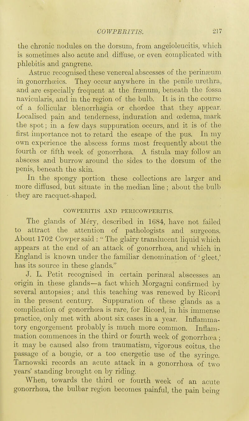 the chronic nodules on the dorsum, from angeioleucitis, which is sometimes also acute and diffuse, or even complicated Avith phlebitis and gangrene. Astruc recognised these venereal abscesses of the perinoeum in gonorrhceics. They occur anywhere in the penile urethra, and are especially frequent at the fraenuni, beneath the fossa navicularis, and in the region of the bulb. It is in the course of a follicular blenorrhagia or chordee that they appear. Localised pain and tenderness, induration and cederna, mark the spot; in a few days suppuration occurs, and it is of the first importance not to retard the escape of the pus. In my own experience the abscess forms most frequently about the fourth or fifth week of gonorrhoea. A fistula may follow an abscess and burrow around the sides to the dorsum of the penis, beneath the skin. In the spongy portion these collections are larger and more diffused, but situate in the median line ; about the bulb they are racquet-shaped. COWPERITIS AND PERICOWPER1T1S. The glands of Mery, described in 1684, have not failed to attract the attention of pathologists and surgeons. About 1702 Cowper said :  The glairy translucent liquid which appears at the end of an attack of gonorrhoea, and which in England is known under the familiar denomination of ' gleet,' has its source in these glands. J. L. Petit recognised in certain perinseal abscesses an origin in these glands—a fact which Morgagni confirmed by several autopsies; and this teaching was reneAved by Ricord in the present century. Suppuration of these glands as a complication of gonorrhoea is rare, for Ricord, in his immense practice, only met Avith about six cases in a year. Inflamma- tory engorgement probably is much more common. Inflam- mation commences in the third or fourth week of gonorrhoea ; it may be caused also from traumatism, vigorous coitus, the passage of a bougie, or a too energetic use of the syriugc. Tarnowski records an acute attack in a gonorrhoea of two years' standing brought on by riding. When, toAvards the third or fourth Aveek of an acute gonorrhoea, the bulbar region becomes painful, the pain being