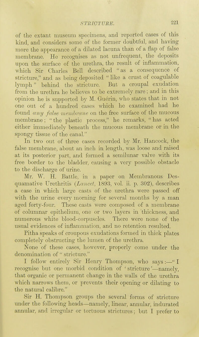 of the extant museum specimens, and reported cases of this kind, and considers some of the former doubtful, and having more the appearance of a dilated lacuna than of a flap of false membrane. He recognises as not unfrequent, the deposits upon the surface of the urethra, the result of inflammation, which Sir Charles Bell described as a consequence of stricture, and as being deposited like a crust of coagulable lymph behind the stricture. But a croupal exudation from the urethra he believes to be extremely rare; and in this opinion he is supported by M. Guerin, Avho states that in not one out of a hundred cases which he examined had he found any false membrane on the free surface of the mucous membrane; the plastic process, he remarks, has acted either immediately beneath the mucous membrane or in the spongy tissue of the canal. In two out of three cases recorded by Mr. Hancock, the false membrane, about an inch in length, was loose and raised at its posterior part, and formed a semilunar valve with its free border to the bladder, causing a very possible obstacle to the discharge of urine. Mr. W. H. Battle, in a paper on Membranous Des- quamative Urethritis {Lancet, 1893, vol. ii. p. 302), describes a case in which large casts of the urethra were passed off with the urine every morning for several months by a man aged forty-four. These casts were composed of a membrane of columnar epithelium, one or two layers in thickness, and numerous white blood-corpuscles. There were none of the usual evidences of inflammation, and no retention resulted. Pitha speaks of croupous exudations formed in thick plates completely obstructing the lumen of the urethra. None of these cases, however, properly come under the denomination of stricture. I follow entirely Sir Henry Thompson, who says :— I recognise but one morbid condition of ' stricture'—namely, that organic or permanent change in the walls of the urethra which narrows them, or prevents their opening or dilating to the natural calibre. Sir H. Thompson groups the several forms of stricture under the following heads—namely, linear, annular, indurated annular, and irregular or tortuous strictures; but I prefer to
