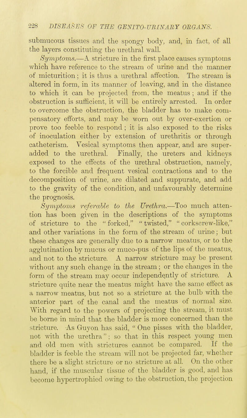 submucous tissues and the spongy body, and, in fact, of all the layers constituting the urethral wall. Symptoms.—A stricture in the first place causes symptoms which have reference to the stream of urine and the manner of micturition; it is thus a urethral affection. The stream is altered in form, in its manner of leaving, and in the distance to which it can be projected from, the meatus ; and if the obstruction is sufficient, it will be entirely arrested. In order to overcome the obstruction, the bladder has to make com- pensatory efforts, and may be worn out by over-exertion or prove too feeble to respond; it is also exposed to the risks of inoculation either by extension of urethritis or through catheterism. Vesical symptoms then appear, and are super- added to the urethral. Finally, the ureters and kidneys exposed to the effects of the urethral obstruction, namely, to the forcible and frequent vesical contractions and to the decomposition of urine, are dilated and suppurate, and add to the gravity of the condition, and unfavourably determine the prognosis. Symptoms referable to the Urethra.—Too much atten- tion has been given in the descriptions of the symptoms of stricture to the  forked,  twisted,  corkscrew-like, and other variations in the form of the stream of urine; but these changes are generally due to a narrow meatus, or to the agglutination by mucus or muco-pus of the lips of the meatus, and not to the stricture. A narrow stricture may be present without any such change in the stream; or the changes in the form of the stream may occur independently of stricture. A stricture quite near the meatus might have the same effect as a narrow meatus, but not so a stricture at the bulb with the anterior part of the canal and the meatus of normal size. With regard to the powers of projecting the stream, it must be borne in mind that the bladder is more concerned than the stricture. As Guyon has said,  One pisses with the bladder, not with the urethra ; so that in this respect young men and old men with strictures cannot be compared. If the bladder is feeble the stream will not be projected far, whether there be a slight stricture or no stricture at all. On the other hand, if the muscular tissue of the bladder is good, and has become hypertrophicd owing to the obstruction, the projection