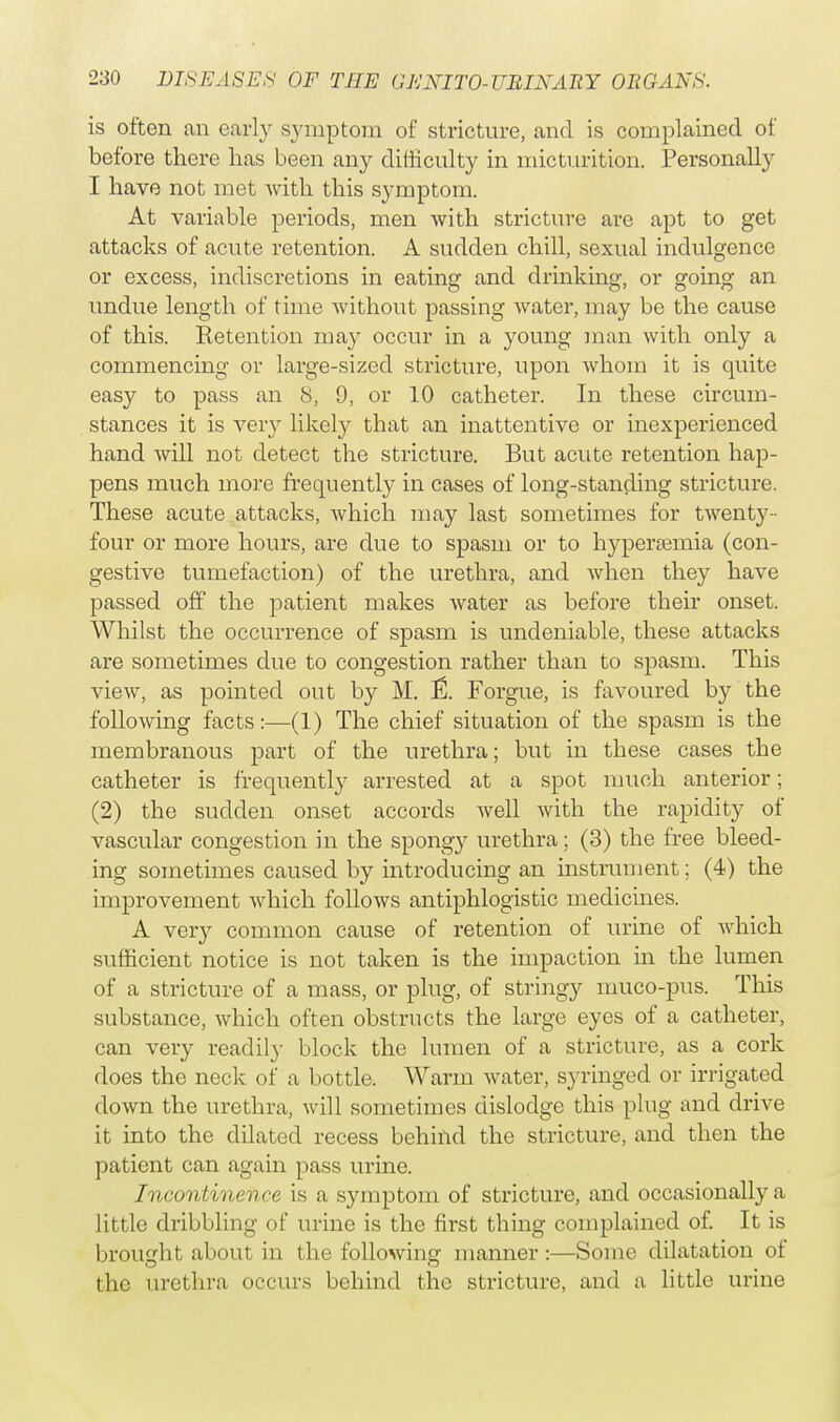 is often an early symptom of stricture, and is complained of before there lias been any difficulty in micturition. Personally I have not met with this symptom. At variable periods, men with stricture are apt to get attacks of acute retention. A sudden chill, sexual indulgence or excess, indiscretions in eating and drinking, or going an undue length of time without passing water, may be the cause of this. Retention may occur in a young man with only a commencing or large-sized stricture, upon whom it is quite easy to pass an 8, 9, or 10 catheter. In these circum- stances it is very likely that an inattentive or inexperienced hand will not detect the stricture. But acute retention hap- pens much more frequently in cases of long-standing stricture. These acute attacks, which may last sometimes for twenty- four or more hours, are due to spasm or to hyperemia (con- gestive tumefaction) of the urethra, and when they have passed off the patient makes water as before their onset. Whilst the occurrence of spasm is undeniable, these attacks are sometimes due to congestion rather than to spasm. This view, as pointed out by M. & Forgue, is favoured by the following facts:—(1) The chief situation of the spasm is the membranous part of the urethra; but in these cases the catheter is frequently arrested at a spot much anterior; (2) the sudden onset accords well with the rapidity of vascular congestion in the spongy urethra; (3) the free bleed- ing sometimes caused by introducing an instrument; (4) the improvement which follows antiphlogistic medicines. A very common cause of retention of urine of which sufficient notice is not taken is the impaction in the lumen of a stricture of a mass, or plug, of stringy muco-pus. This substance, which often obstructs the large eyes of a catheter, can very readily block the lumen of a stricture, as a cork does the neck of a bottle. Warm water, syringed or irrigated down the urethra, will sometimes dislodge this plug and drive it into the dilated recess behind the stricture, and then the patient can again pass urine. Incontinence is a symptom of stricture, and occasionally a little dribbling of urine is the first thing complained of. It is brought about in the following manner :—Some dilatation of the urethra occurs behind the stricture, and a little urine