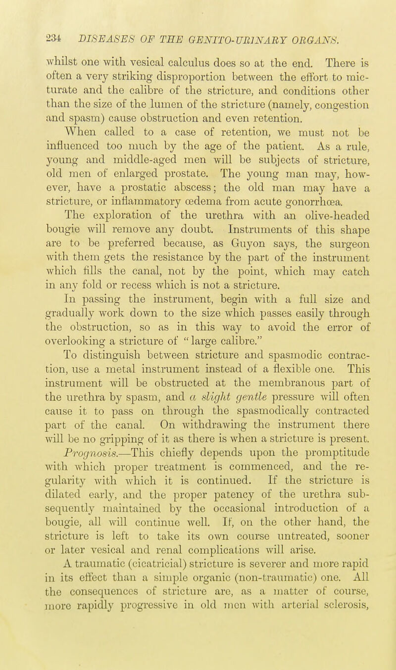 whilst one with vesical calculus does so at the end. There is often a very striking disproportion between the effort to mic- turate and the calibre of the stricture, and conditions other than the size of the lumen of the stricture (namely, congestion and spasm) cause obstruction and even retention. When called to a case of retention, we must not be influenced too much by the age of the patient. As a rule, young and middle-aged men will be subjects of stricture, old men of enlarged prostate. The young man may, how- ever, have a prostatic abscess; the old man may have a stricture, or inflammatory oedema from acute gonorrhoea. The exploration of the urethra with an olive-headed bougie will remove any doubt. Instruments of this shape are to be preferred because, as Guyon says, the surgeon with them gets the resistance by the part of the instrument which fills the canal, not by the point, which may catch in any fold or recess which is not a stricture. In passing the instrument, begin with a full size and gradually work down to the size which passes easily through the obstruction, so as in this way to avoid the error of overlooking a stricture of  large calibre. To distinguish between stricture and spasmodic contrac- tion, use a metal instrument instead of a flexible one. This instrument will be obstructed at the membranous part of the urethra by spasm, and a slight gentle pressure will often cause it to pass on through the spasmodically contracted part of the canal. On withdrawing the instrument there will be no gripping of it as there is when a stricture is present. Prognosis.—This chiefly depends upon the promptitude with which proper treatment is commenced, and the re- gularity with which it is continued. If the stricture is dilated early, and the proper patency of the urethra sub- sequently maintained by the occasional introduction of a bougie, all will continue well. If, on the other hand, the stricture is left to take its own course untreated, sooner or later vesical and renal complications will arise. A traumatic (cicatricial) stricture is severer and more rapid in its effect than a simple organic (non-traumatic) one. All the consequences of stricture arc, as a matter of course, more rapidly progressive in old men with arterial sclerosis,
