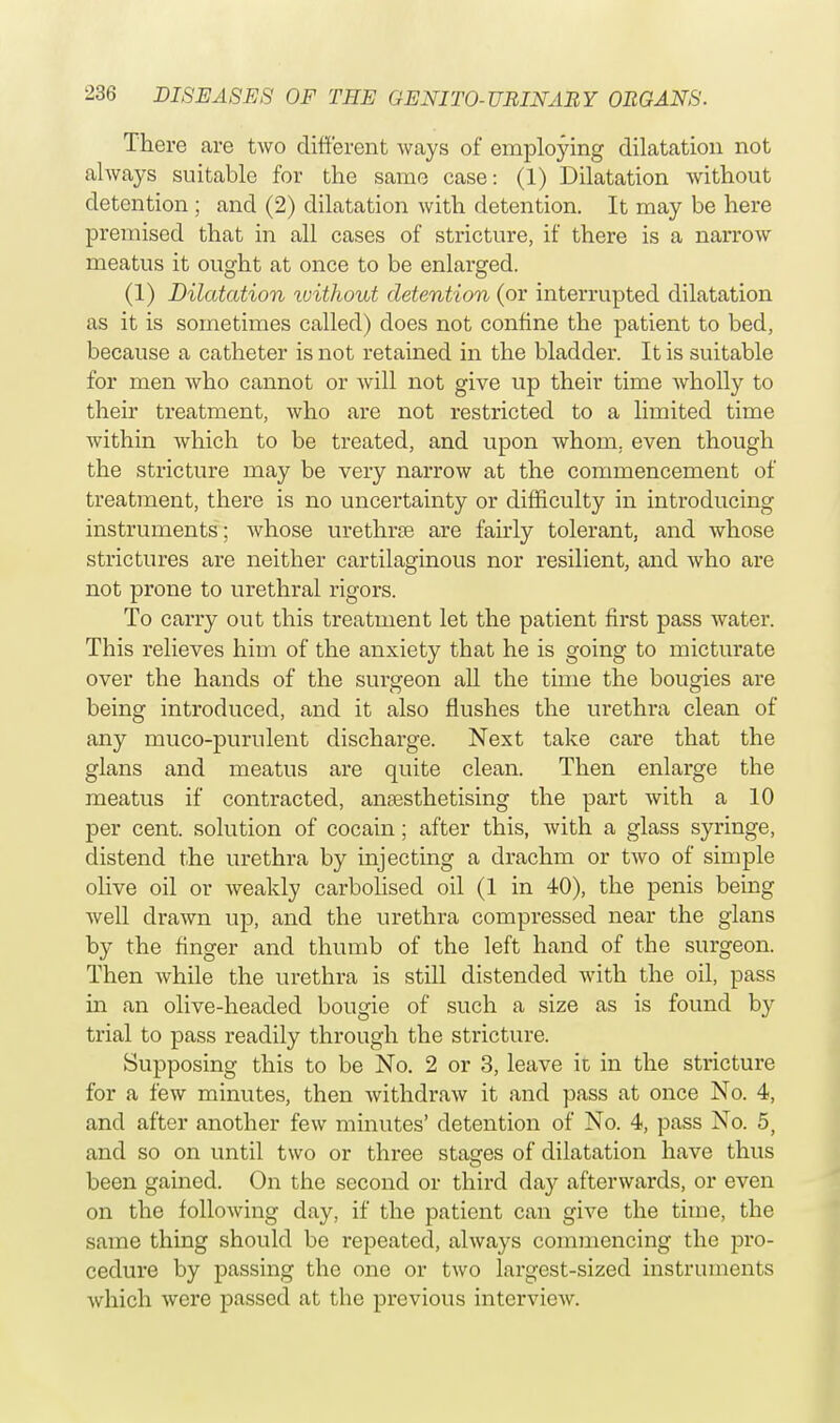 There are two different ways of employing dilatation not always suitable for the same case: (1) Dilatation without detention ; and (2) dilatation with detention. It may be here premised that in all cases of stricture, if there is a narrow meatus it ought at once to be enlarged. (1) Dilatation ivithout detention (or interrupted dilatation as it is sometimes called) does not confine the patient to bed, because a catheter is not retained in the bladder. It is suitable for men Avho cannot or will not give up their time wholly to their treatment, who are not restricted to a limited time within which to be treated, and upon whom, even though the stricture may be very narrow at the commencement of treatment, there is no uncertainty or difficulty in introducing instruments; whose urethrse are fairly tolerant, and whose strictures are neither cartilaginous nor resilient, and who are not prone to urethral rigors. To carry out this treatment let the patient first pass water. This relieves him of the anxiety that he is going to micturate over the hands of the surgeon all the time the bougies are being introduced, and it also flushes the urethra clean of any muco-purulent discharge. Next take care that the glans and meatus are quite clean. Then enlarge the meatus if contracted, anaesthetising the part with a 10 per cent, solution of cocain; after this, with a glass syringe, distend the urethra by injecting a drachm or two of simple olive oil or weakly carbolised oil (1 in 40), the penis being well drawn up, and the urethra compressed near the glans by the finger and thumb of the left hand of the surgeon. Then while the urethra is still distended with the oil, pass in an olive-headed bougie of such a size as is found by trial to pass readily through the stricture. Supposing this to be No. 2 or 3, leave it in the stricture for a few minutes, then withdraw it and pass at once No. 4, and after another few minutes' detention of No. 4, pass No. 5, and so on until two or three stages of dilatation have thus been gained. On the second or third day afterwards, or even on the following day, if the patient can give the time, the same thing should be repeated, always commencing the pro- cedure by passing the one or two largest-sized instruments which were passed at the previous interview.