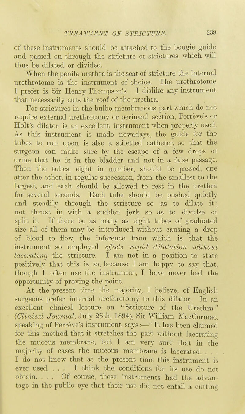 of these instruments should be attached to the bougie guide and passed on through the stricture or strictures, which will thus be dilated or divided. When the penile urethra is the seat of stricture the internal urethrotome is the instrument of choice. The urethrotome I prefer is Sir Henry Thompson's. I dislike any instrument that necessarily cuts the roof of the urethra. For strictures in the bulbo-membranous part which do not require external urethrotomy or perineal section, Perreve's or Holt's dilator is an excellent instrument when properly used. As this instrument is made nowadays, the guide for the tubes to run upon is also a stiletted catheter, so that the surgeon can make sure by the escape of a few drops ot urine that he is in the bladder and not in a false passage. Then the tubes, eight in number, should be passed, one after the other, in regular succession, from the smallest to the largest, and each should be allowed to rest in the urethra for several seconds. Each tube should be pushed quiet] y and steadily through the stricture so as to dilate it; not thrust in with a sudden jerk so as to divulse or split it. If there be as many as eight tubes of graduated size all of them may be introduced without causing a drop of blood to flow, the inference from which is that the instrument so employed effects rapid dilatation without lacerating the stricture. I am not in a position to state positively that this is so, because I am happy to say that, though I often use the instrument, I have never had the opportunity of proving the point. At the present time the majority, I believe, of English surgeons prefer internal urethrotomy to this dilator. In an excellent clinical lecture on Stricture of the Urethra (Clinical Journal, July 25th, 1894), Sir William MacCormac, speaking of Perreve's instrument, says:— It has been claimed for this method that it stretches the part without lacerating the mucous membrane, but I am very sure that in the majority of cases the mucous membrane is lacerated. I do not know that at the present time this instrument is ever used. ... I think the conditions for its use do not obtain. ... Of course, these instruments had the advan- tage in the public eye that their use did not entail a cutting