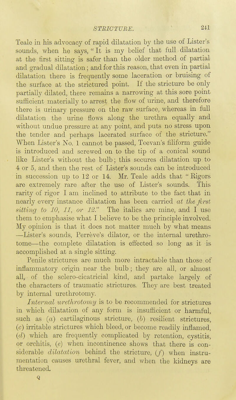 Teale in his advocacy of rapid dilatation by the use of Lister's sounds, when he says,  It is my belief that full dilatation at the first sitting is safer than the older method of partial and gradual dilatation; and for this reason, that even in partial dilatation there is frequently some laceration or bruising of the surface at the strictured point. If the stricture be only partially dilated, there remains a narrowing at this sore point sufficient materially to arrest the flow of urine, and therefore there is urinary pressure on the raw surface, whereas in full dilatation the urine flows along the urethra equally and without undue pressure at any point, and puts no stress upon the tender and perhaps lacerated surface of the stricture. When Lister's No. 1 cannot be passed, Teevan's filiform guide is introduced and screwed on to the tip of a conical sound like Lister's without the bulb; this secures dilatation up to 4 or 5, and then the rest of Lister's sounds can be introduced in succession up to 12 or 14. Mr. Teale adds that  Rigors are extremely rare after the use of Lister's sounds. This rarity of rigor I am inclined to attribute to the fact that in nearly every instance dilatation has been carried at the first sitting to 10, 11, or 12. The italics are mine, and I use them to emphasise what I believe to be the principle involved. My opinion is that it does not matter much by what means —Lister's sounds, Perreve's dilator, or the internal urethro- tome—the complete dilatation is effected so long as it is accomplished at a single sitting. Penile strictures are much more intractable than those of inflammatory origin near the bulb; they are all, or almost all, of the sclero-cicatricial kind, and partake largely of the characters of traumatic strictures. They are best treated by internal urethrotomy. Internal urethrotomy is to be recommended for strictures in which dilatation of any form is insufficient or harmful, such as (a) cartilaginous stricture, (6) resilient strictures, (c) irritable strictures which bleed, or become readily inflamed, (d) which are frequently complicated by retention, cystitis, or orchitis, (e) when incontinence shows that there is con- siderable dilatation behind the stricture, (/) when instru- mentation causes urethral fever, and when the kidneys are threatened. Q