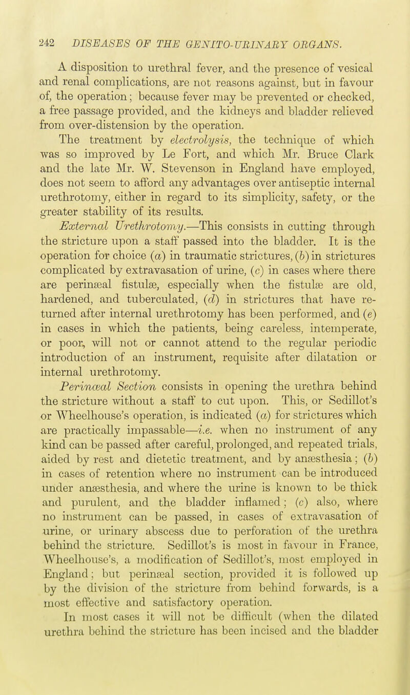 A disposition to urethral fever, and the presence of vesical and renal complications, are not reasons against, but in favour of, the operation; because fever may be prevented or checked, a free passage provided, and the kidneys and bladder relieved from over-distension by the operation. The treatment by electrolysis, the technique of which was so improved by Le Fort, and which Mr. Bruce Clark and the late Mr. W. Stevenson in England have employed, does not seem to afford any advantages over antiseptic internal urethrotomy, either in regard to its simplicity, safety, or the greater stability of its results. External Urethrotomy.—This consists in cutting through the stricture upon a staff passed into the bladder. It is the operation for choice (a) in traumatic strictures, (b) in strictures complicated by extravasation of urine, (c) in cases where there are perinseal fistula?, especially when the fistulas are old, hardened, and tuberculated, (d) in strictures that have re- turned after internal urethrotomy has been performed, and (e) in cases in which the patients, being careless, intemperate, or poor, will not or cannot attend to the regular periodic introduction of an instrument, requisite after dilatation or internal urethrotomy. Perincml Section consists in opening the urethra behind the stricture without a staff to cut upon. This, or Sedillot's or Wheelhouse's operation, is indicated (a) for strictures which are practically impassable—i.e. when no instrument of any kind can be passed after careful, prolonged, and repeated trials, aided by rest and dietetic treatment, and by anaesthesia; (b) in cases of retention where no instrument can be introduced under anaesthesia, and where the urine is known to be thick and purulent, and the bladder inflamed; (c) also, where no instrument can be passed, in cases of extravasation of urine, or urinary abscess due to perforation of the urethra behind the stricture. Sedillot's is most in favour in France, Wheelhouse's, a modification of Sedillot's, most employed in England; but perinasal section, provided it is followed up by the division of the stricture from behind forwards, is a most effective and satisfactory operation. In most cases it will not be difficult (when the dilated urethra behind the stricture has been incised and the bladder