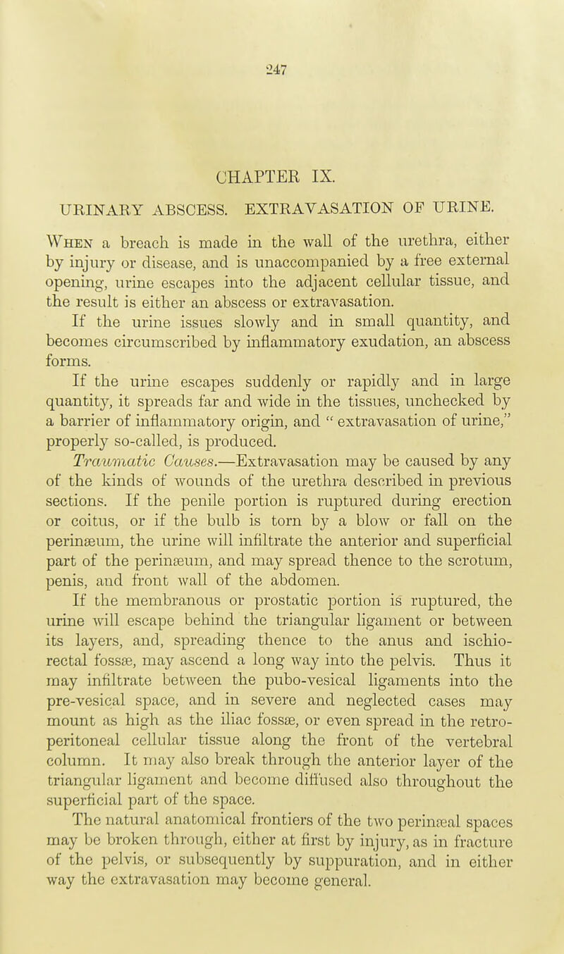 CHAPTER IX. URINARY ABSCESS. EXTRAVASATION OF URINE. When a breach is made in the wall of the urethra, either by injury or disease, and is unaccompanied by a free external opening, urine escapes into the adjacent cellular tissue, and the result is either an abscess or extravasation. If the urine issues slowly and in small quantity, and becomes circumscribed by inflammatory exudation, an abscess forms. If the urine escapes suddenly or rapidly and in large quantity, it spreads far and wide in the tissues, unchecked by a barrier of inflammatory origin, and  extravasation of urine, properly so-called, is produced. Traumatic Causes.—Extravasation may be caused by any of the kinds of wounds of the urethra described in previous sections. If the penile portion is ruptured during erection or coitus, or if the bulb is torn by a blow or fall on the perinaeum, the urine will infiltrate the anterior and superficial part of the perinaeum, and may spread thence to the scrotum, penis, and front wall of the abdomen. If the membranous or prostatic portion is ruptured, the urine will escape behind the triangular ligament or between its layers, and, spreading thence to the anus and ischio- rectal fossse, may ascend a long way into the pelvis. Thus it may infiltrate between the pubo-vesical ligaments into the pre-vesical space, and in severe and neglected cases may mount as high as the iliac fossae, or even spread hi the retro- peritoneal cellular tissue along the front of the vertebral column. It may also break through the anterior layer of the triangular ligament and become diffused also throughout the superficial part of the space. The natural anatomical frontiers of the two perineal spaces may be broken through, either at first by injury, as in fracture of the pelvis, or subsequently by suppuration, and in either way the extravasation may become general.
