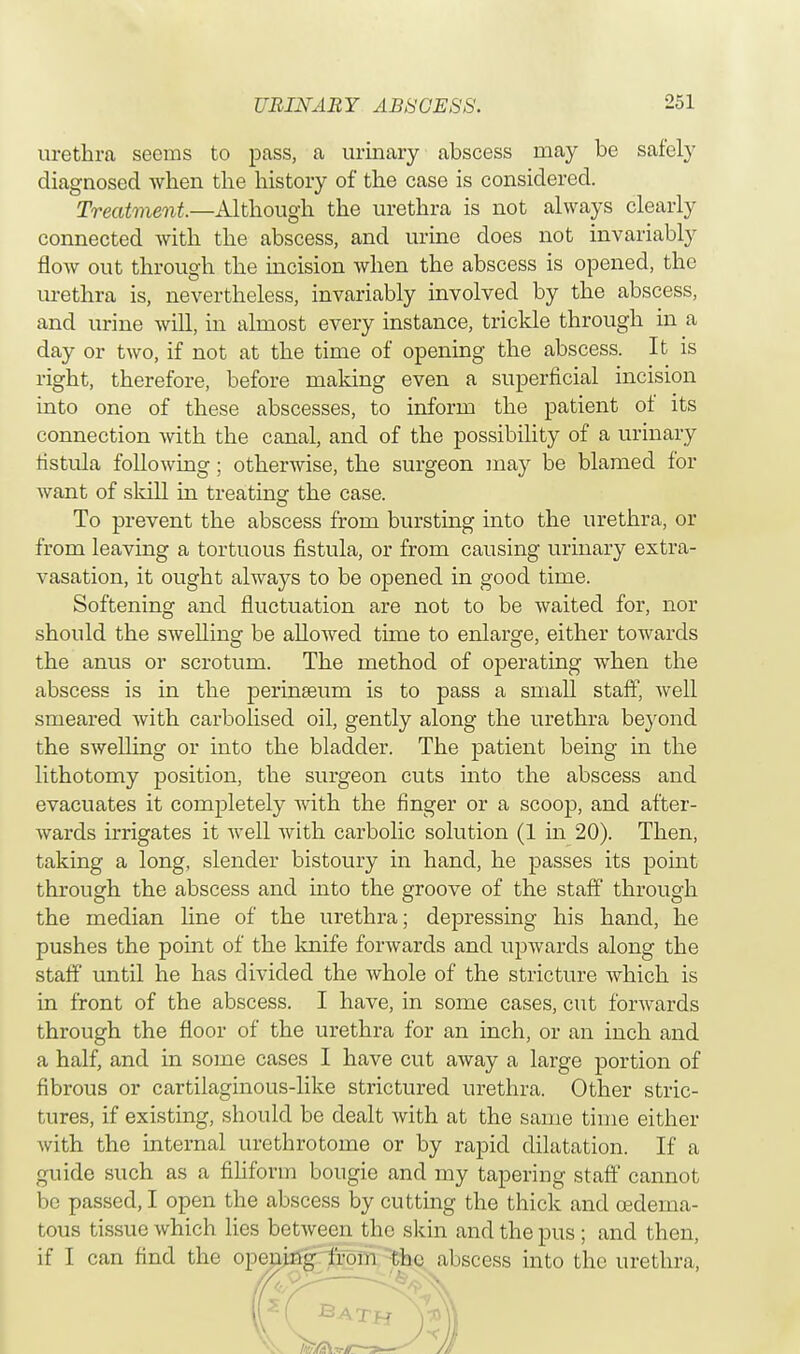 urethra seems to pass, a urinary abscess may be safely diagnosed when the history of the case is considered. Treatment.—Although, the urethra is not always clearly connected with the abscess, and urine does not invariably flow out through the incision when the abscess is opened, the urethra is, nevertheless, invariably involved by the abscess, and urine will, in almost every instance, trickle through in a day or two, if not at the time of opening the abscess. It is right, therefore, before making even a superficial incision into one of these abscesses, to inform the patient of its connection with the canal, and of the possibility of a urinary fistula following; otherwise, the surgeon may be blamed for want of skill in treating the case. To prevent the abscess from bursting into the urethra, or from leaving a tortuous fistula, or from causing urinary extra- vasation, it ought always to be opened in good time. Softening and fluctuation are not to be waited for, nor should the swelling be allowed time to enlarge, either towards the anus or scrotum. The method of operating when the abscess is in the perinseum is to pass a small staff, Avell smeared with carbolised oil, gently along the urethra beyond the swelling or into the bladder. The patient being in the lithotomy position, the surgeon cuts into the abscess and evacuates it completely with the finger or a scoop, and after- wards irrigates it well with carbolic solution (1 in 20). Then, taking a long, slender bistoury in hand, he passes its point through the abscess and into the groove of the staff through the median line of the urethra; depressing his hand, he pushes the point of the knife forwards and upwards along the staff until he has divided the whole of the stricture which is in front of the abscess. I have, in some cases, cut forwards through the floor of the urethra for an inch, or an inch and a half, and in some cases I have cut away a large portion of fibrous or cartilaginous-like strictured urethra. Other stric- tures, if existing, should be dealt with at the same time either with the internal urethrotome or by rapid dilatation. If a guide such as a filiform bougie and my tapering staff cannot be passed, I open the abscess by cutting the thick and cederna- tous tissue which lies between the skin and the pus; and then, if I can find the opening from Che abscess into the urethra,