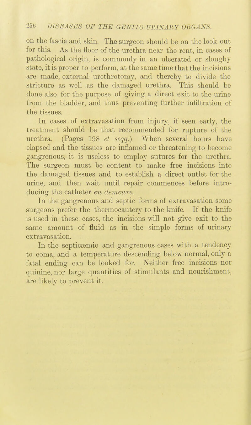 on the fascia and skin. The surgeon should be on the look out for this. As the floor of the urethra near the rent, in cases of pathological origin, is commonly in an ulcerated or sloughy state, it is proper to perform, at the same time that the incisions are made, external urethrotomy, and thereby to divide the stricture as well as the damaged urethra. This should be done also for the purpose of giving a direct exit to the urine from the bladder, and thus preventing further infiltration of the tissues. In cases of extravasation from injur}', if seen early, the treatment should be that recommended for rupture of the urethra. (Pages 198 el seqq.) When several hours have elapsed and the tissues are inflamed or threatening to become gangrenous, it is useless to employ sutures for the urethra. The surgeon must be content to make free incisions into the damaged tissues and to establish a direct outlet for the urine, and then wait until repair commences before intro- ducing the catheter en demeure. In the gangrenous and septic forms of extravasation some surgeons prefer the thermocautery to the knife. If the knife is used in these cases, the incisions will not give exit to the same amount of fluid as in the simple forms of urinary extravasation. In the septicaemia and gangrenous cases with a tendency to coma, and a temperature descending below normal, only a fatal ending can be looked for. Neither free incisions nor quinine, nor large quantities of stimulants and nourishment, are likely to prevent it.