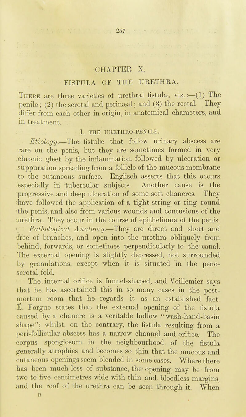 CHAPTER X. FISTULA OF THE URETHRA. There are three varieties ot urethral fistulas, viz.:—(1) The penile; (2) the scrotal and perinseal; and (3) the rectal. They differ from each other in origin, in anatomical characters, and in treatment. 1. THE URETHRO-PENILE. Etiology.—The fistulas that follow urinary abscess are rare on the penis, but they are sometimes formed in very chronic gleet by the inflammation, followed by ulceration or suppuration spreading from a follicle of the mucous membrane to the cutaneous surface. Englisch asserts that this occurs especially in tubercular subjects. Another cause is the progressive and deep ulceration of some soft chancres. They • have followed the application of a tight string or ring round the penis, and also from various wounds and contusions of the 'urethra. They occur in the course of epithelioma of the penis. Pathological Anatomy,—They are direct and short and free of branches, and open into the urethra obliquely from behind, forwards, or sometimes perpendicularly to the canal. The external opening is slightly depressed, not surrounded by granulations, except when it is situated in the peno- scrotal fold. The. internal orifice is funnel-shaped, and Voillemier says that he has ascertained this in so many cases in the post- mortem room that he regards it as an established fact. E. Forgue states that the external opening of the fistula caused by a chancre is a veritable hollow  wash-hand-basin shape; whilst, on the contrary, the fistula resulting from a peri-follicular abscess has a narrow channel and orifice. The corpus spongiosum in the neighbourhood, of the fistula generally atrophies and becomes so thin that the mucous and cutaneous openings seem blended in some cases. Where there has been much loss of substance, the- opening may be from two to five centimetres wide with thin and bloodless margins, and the roof of the urethra can be seen through it. When B