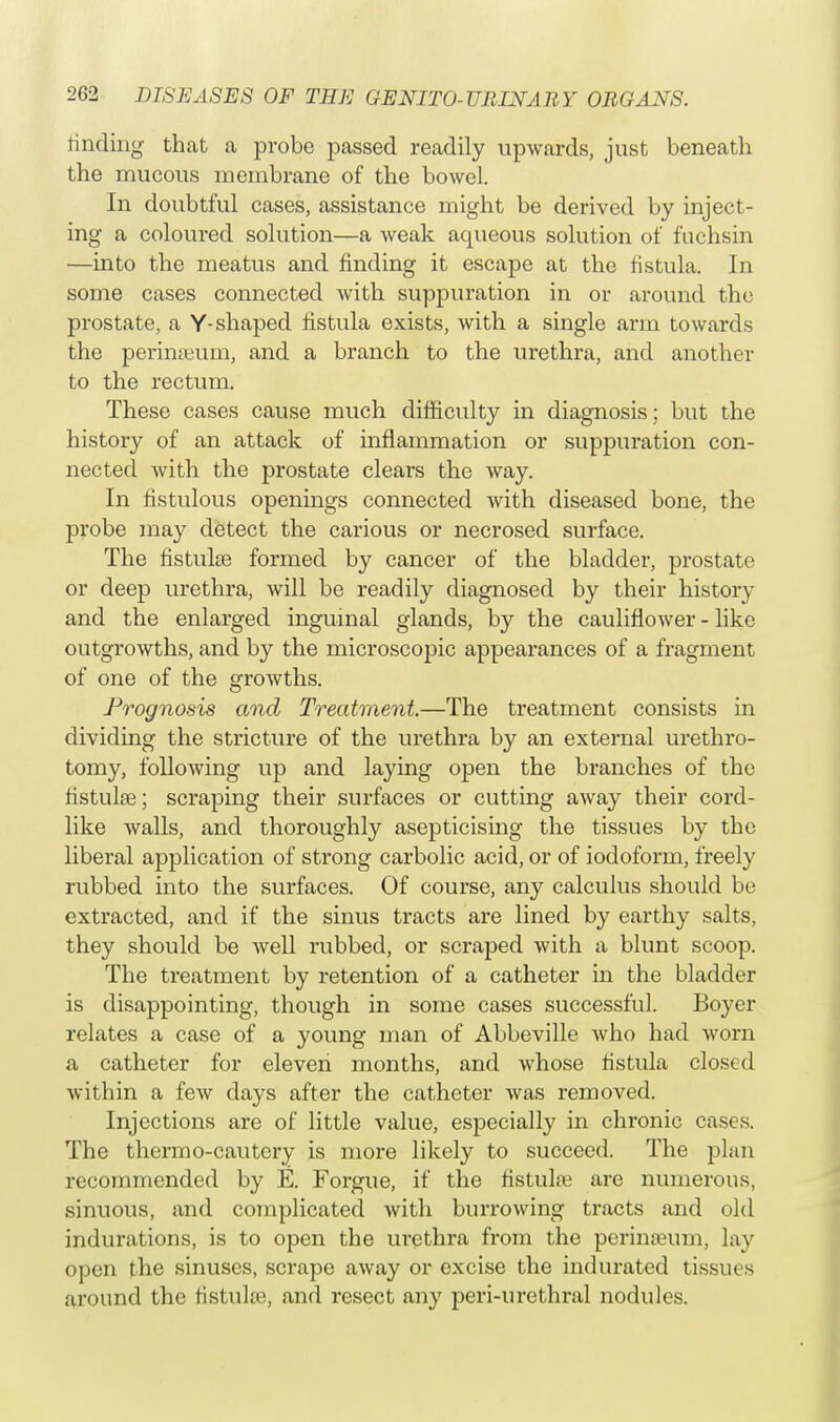 finding that a probe passed readily upwards, just beneath the mucous membrane of the bowel. In doubtful cases, assistance might be derived by inject- ing a coloured solution—a weak aqueous solution of fuchsin —into the meatus and finding it escape at the fistula. In some cases connected with suppuration in or around the prostate, a Y-shaped fistula exists, with a single arm towards the perinamin, and a branch to the urethra, and another to the rectum. These cases cause much difficulty in diagnosis; but the history of an attack of inflammation or suppuration con- nected with the prostate clears the way. In fistulous openings connected with diseased bone, the probe may detect the carious or necrosed surface. The fistulse formed by cancer of the bladder, prostate or deep urethra, will be readily diagnosed by their history and the enlarged inguinal glands, by the cauliflower - like outgrowths, and by the microscopic appearances of a fragment of one of the growths. Prognosis and Treatment.—The treatment consists in dividing the stricture of the urethra by an external urethro- tomy, following up and laying open the branches of the fistulse; scraping their surfaces or cutting away their cord- like walls, and thoroughly asepticising the tissues by the liberal application of strong carbolic acid, or of iodoform, freely rubbed into the surfaces. Of course, any calculus should be extracted, and if the sinus tracts are lined by earthy salts, they should be well rubbed, or scraped with a blunt scoop. The treatment by retention of a catheter in the bladder is disappointing, though in some cases successful. Boyer relates a case of a young man of Abbeville who had worn a catheter for eleven months, and whose fistula closed within a few days after the catheter was removed. Injections are of little value, especially in chronic cases. The thermo-cautery is more likely to succeed. The plan recommended by E. Forgue, if the fistula? are numerous, sinuous, and complicated with burrowing tracts and old indurations, is to open the urethra from the perinajum, lay open the sinuses, scrape away or excise the indurated tissues around the fistula;, and resect any peri-urethral nodules.