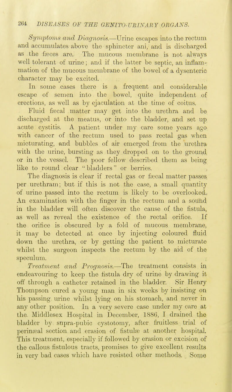 Symptoms and Diagnosis.—Urine escapes into the rectum and accumulates above the sphincter ani, and is discharged as the faeces are. The mucous membrane is not always well tolerant of urine; and if the latter be septic, an inflam- mation of the mucous membrane of the bowel of a dysenteric character may be excited. In some cases there is a frequent and considerable escape of semen into the bowel, quite independent of erections, as well as by ejaculation at the time of coitus. Fluid faecal matter may get into the urethra and be discharged at the meatus, or into the bladder, and set up acute cystitis. A patient under my care some years ago with cancer of the rectum used to pass rectal gas when micturating, and bubbles of air emerged from the urethra with the urine, bursting as they dropped on to the ground or in the vessel. The poor fellow described them as being like to round clear bladders or berries. The diagnosis is clear if rectal gas or faecal matter passes, per urethram; but if this is not the case, a small quantity of urine passed into the rectum is likely to be overlooked.. An examination with the finger in the rectum and a sound in the bladder will often discover the cause of the fistula, as well as reveal the existence of the rectal orifice. If the orifice is obscured by a fold of mucous membrane, it may be detected at once by injecting coloured fluid down the urethra, or by getting the patient to micturate whilst the surgeon inspects the rectum by the aid of the speculum. Treatment and Prognosis.—The treatment consists in endeavouring to keep the fistula dry of urine by drawing it off through a catheter retained in the bladder. Sir Henry Thompson cured a young man in six weeks by insisting on his passing urine whilst lying on his stomach, and never in any other position. In a very severe case under my care at the. Middlesex Hospital in December, 1886, I drained the bladder by supra-pubic cystotomy, after fruitless trial of perinatal section, and erasion of fistulas at another hospital. This treatment, especially if followed by erasion or excision of the callous fistulous tracts, promises to give excellent results in very bad cases which have resisted other methods. Some