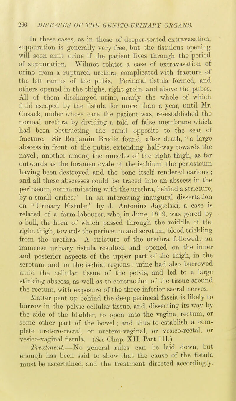 In these cases, as in those of deeper-seated extravasation, suppuration is generally very free, but the fistulous opening will soon emit urine if the patient lives through the period of suppuration. Wilmot relates a case of extravasation of urine from a ruptured urethra, complicated with fracture of the left ramus of the pubis. Perinfeal fistula formed, and others opened in the thighs, right groin, and above the pubes. All of them discharged urine, nearly the whole of Avhich fluid escaped by the fistula for more than a year, until Mr. Cusack, under whose care the patient was, re-established the normal urethra by dividing a fold of false membrane which had been obstructing the canal opposite to the seat of fracture. Sir Benjamin Brodie found, after death,  a large abscess in front of the pubis, extending half-way towards the navel; another among the muscles of the right thigh, as far outwards as the foramen ovale of the ischium, the periosteum having been destroyed and the bone itself rendered carious; and all these abscesses could be traced into an abscess in the perinseum, communicating with the urethra, behind a stricture, by a small orifice. In an interesting inaugural dissertation on  Urinary Fistuke, by J. Antonius Jagielski, a case is related of a farm-labourer, who, in June, 1819, was gored by a bull, the horn of which passed through the middle of the right thigh, towards the perinceum and scrotum, blood trickling from the urethra. A stricture of the urethra followed; an immense urinary fistula resulted, and opened on the inner and posterior aspects of the upper part of the thigh, in the scrotum, and in the ischial regions; urine had also burrowed amid the cellular tissue of the pelvis, and led to a large stinking abscess, as well as to contraction of the tissue around the rectum, with exposure of the three inferior sacral nerves. Matter pent up behind the deep perinseal fascia is likely to burrow in the pelvic cellular tissue, and, dissecting its way by the side of the bladder, to open into the vagina, rectum, or some other part of the bowel; and thus to establish a com- plete uretero-rectal, or uretero-vaginal, or vesico-rectal, or vesico-vaginal fistula. (See Chap. XII. Part III.) Treatment.—No general rules can be laid down, but enough has been said to show that the cause of the fistula must be ascertained, and the treatment directed accordingly.