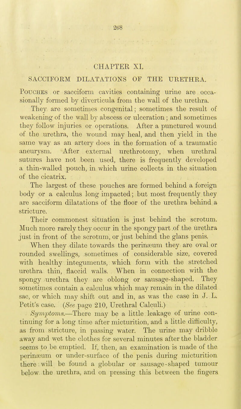 2U8 CHAPTER XI. SACCIFORM DILATATIONS OF THE URETHRA Pouches or sacciform cavities containing urine are occa- sionally formed by diverticula from the wall of the urethra. They are sometimes congenital; sometimes the result of weakening of the wall by abscess or ulceration; and sometimes they follow injuries or operations. After a punctured wound of the urethra, the wound may heal, and then yield in the same way as an artery does in the formation of a traumatic aneurysm. After external urethrotomy, when urethral sutures have not been used, there is frequently developed a thin-walled pouch, in which urine collects in the situation of the cicatrix. The largest of these pouches are formed behind a foreign body or a calculus long impacted; but most frequently they are sacciform dilatations of the floor of the urethra behind a stricture. Their commonest situation is just behind the scrotum. Much more rarely they occur in the spongy part .of the urethra just in front of the scrotum, or just behind the glans penis. When they dilate towards the perineum they are oval or rounded swellings, sometimes of considerable size, covered with healthy integuments, which form with the stretched urethra thin, flaccid walls. When in connection with the spongy urethra they are oblong or sausage-shaped. They sometimes contain a calculus which may remain in the dilated sac, or which may shift out and in, as was the case in J. L. Petit's case. (See page 210, Urethral Calculi.) Symptoms.—There may be a little leakage of urine con- tinuing for a long time after micturition, and a little difficulty, as from stricture, in passing water. The urine may dribble away and wet the clothes for several minutes after the bladder seems to be emptied. If, then, an examination is made of the perina>um or under-surfacc of the penis during micturition there will be found a globular or sausage-shaped tumour below the urethra, and on pressing this between the fingers