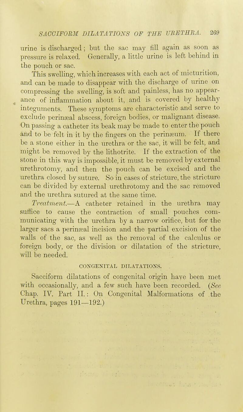 urine is discharged ; but the sac may fill again as soon as pressure is relaxed. Generally, a little urine is left behind in the pouch or sac. This swelling, which increases with each act of micturition, and can be made to disappear with the discharge of urine on compressing the swelling, is soft and painless, has no appear- ance of inflammation about it, and is covered by healthy integuments. These symptoms are characteristic and serve to exclude perinteal abscess, foreign bodies, or malignant disease. On passing a catheter its beak may be made to enter the pouch and to be felt in it by the fingers on the perinaeum. If there be a stone either in the urethra or the sac, it will be felt, and might be removed by the lithotrite. If the extraction of the stone in this way is impossible, it must be removed by external urethrotomy, and then the pouch can be excised and the urethra closed by suture. So in cases of stricture, the stricture can be divided by external urethrotomy and the sac removed and the urethra sutured at the same time. Treatment.—A catheter retained in the urethra may suffice to cause the contraction of small pouches com- municating with the urethra by a narrow orifice, but for the larger sacs a perinteal incision and the partial excision of the walls of the SRC, RS well as the removal of the calculus or foreign body, or the division or dilatation of the stricture, will be needed. CONGENITAL DILATATIONS. Sacciform dilatations of congenital origin have been met with occasionally, and a few such have been recorded. (See Chap. IV. Part II.: On Congenital Malformations of the Urethra, pages 191—192.)