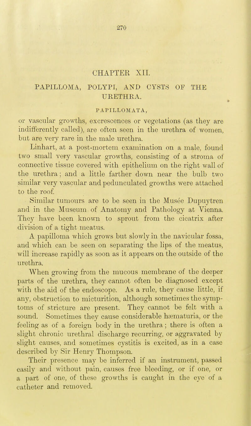CHAPTER XII. PAPILLOMA, POLYPI, AND CYSTS OF THE URETHRA. P APILLOMATA, or vascular growths, excrescences or vegetations (as they are indifferently called), are often seen in the urethra of women, but are very rare in the male urethra. Linhart, at a post-mortem examination on a male, found two small very vascular growths, consisting of a stroma of connective tissue covered with epithelium on the right wall of the urethra; and a little farther down near the bulb two similar very vascular and pedunculated growths were attached to the roof. Similar tumours are to be seen in the Musee Dupuytren and in the Museum of Anatomy and Pathology at Vienna. They have been known to sprout from the cicatrix after division of a tight meatus. A papilloma which grows but slowly in the navicular fossa, and which can be seen on separating the lips of the meatus, will increase rapidly as soon as it appears on the outside of the urethra. When growing from the mucous membrane of the deeper parts of the urethra, they cannot often be diagnosed except with the aid of the endoscope. As a rule, the}^ cause little, if any, obstruction to micturition, although sometimes the symp- toms of stricture are present. They cannot be felt with a sound. Sometimes they cause considerable hematuria, or the feeling as of a foreign body in the urethra ; there is often a slight chronic urethral discharge recurring, or aggravated by slight causes, and sometimes cystitis is excited, as in a case described by Sir Henry Thompson. Their presence may be inferred if an instrument, passed easily and without pain, causes free bleeding, or if one, or a part of one, of these growths is caught in the eye of a catheter and removed.