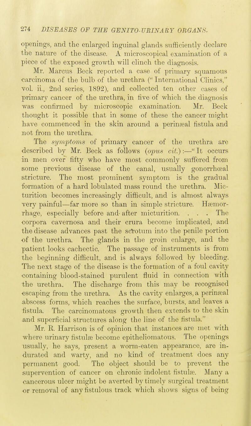 openings, and the enlarged inguinal glands sufficiently declare the nature of the disease. A microscopical examination of a piece of the exposed growth will clinch the diagnosis. Mr. Marcus Beck reported a case of primary squamous carcinoma of the bulb of the urethra ( International Clinics, vol. h\, 2nd series, 1892), and collected ten other cases of primary cancer of the urethra, in five of which the diagnosis was confirmed by microscopic examination. Mr. Beck thought it possible that in some of these the cancer might have commenced in the skin around a perinatal fistula and not from the urethra. The symptoms of primary cancer of the urethra are described by Mr. Beck as follows (opus cit.) :— It occurs in men over fifty who have most commonly suffered from some previous disease of the canal, usually gonorrhoeal stricture. The most prominent symptom is the gradual formation of a hard lobulated mass round the urethra. Mic- turition becomes increasingly difficult, and is almost always very painful—far more so than in simple stricture. Haemor- rhage, especially before and- after micturition. . . . The corpora cavernosa and their crura become implicated, and the disease advances past the scrotum into the penile portion of the urethra. The glands in the groin enlarge, and the patient looks cachectic. The passage of instruments is from the beginning difficult, and is always followed by bleeding. The next stage of the disease is the formation of a foul cavity •containing blood-stained purulent fluid in connection with the urethra. The discharge from this may be recognised escaping from the urethra. As the cavity enlarges, a perinatal abscess forms, which reaches the surface, bursts, and leaves a fistula. The carcinomatous growth then extends to the skin and superficial structures along the line of the fistula. Mr. R. Harrison is of opinion that instances are met with where urinary fistula? become epitheliomatous. The openings usually, he says, present a worm-eaten appearance, are in- durated and warty, and no kind of treatment does any permanent good. The object should be to prevent the supervention of cancer on chronic indolent fistulce. Many a oancerous ulcer might be averted by timely surgical treatment or removal of any fistulous track which shows signs of being