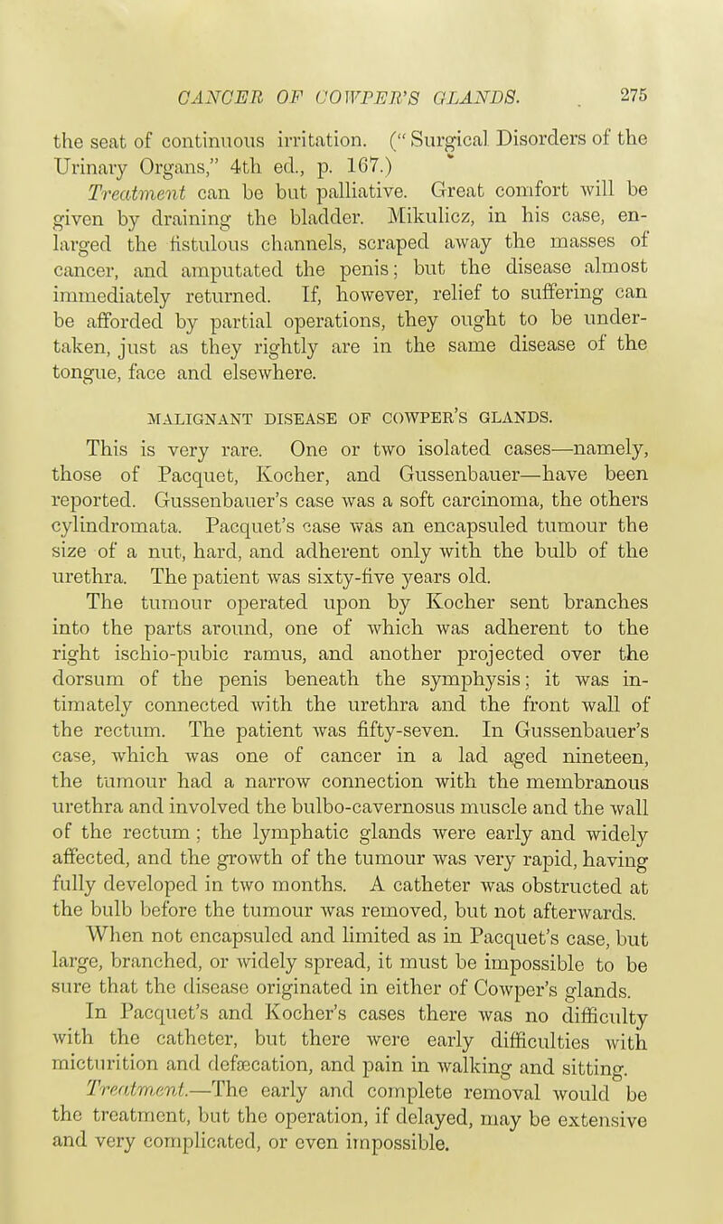 the seat of continuous irritation. ( Surgical Disorders of the Urinary Organs, 4th ed., p. 167.) Treatment can be but palliative. Great comfort will be given by draining the bladder. Mikulicz, in his case, en- larged the fistulous channels, scraped away the masses of cancer, and amputated the penis; but the disease almost immediately returned. If, however, relief to suffering can be afforded by partial operations, they ought to be under- taken, just as they rightly are in the same disease of the tongue, face and elsewhere. MALIGNANT DISEASE OF COWPEIt's GLANDS. This is very rare. One or two isolated cases—namely, those of Pacquet, Kocher, and Gussenbauer—have been reported. Gussenbauer's case was a soft carcinoma, the others cylindromata. Pacquet's case was an encapsuled tumour the size of a nut, hard, and adherent only with the bulb of the urethra. The patient was sixty-five j^ears old. The tumour operated upon by Kocher sent branches into the parts around, one of which was adherent to the right ischio-pubic ramus, and another projected over the dorsum of the penis beneath the symphysis; it was in- timately connected with the urethra and the front wall of the rectum. The patient was fifty-seven. In Gussenbauer's case, which was one of cancer in a lad aged nineteen, the tumour had a narrow connection with the membranous urethra and involved the bulbo-cavernosus muscle and the wall of the rectum ; the lymphatic glands were early and widely affected, and the growth of the tumour was very rapid, having fully developed in two months. A catheter was obstructed at the bulb before the tumour was removed, but not afterwards. When not encapsuled and limited as in Pacquet's case, but large, branched, or widely spread, it must be impossible to be sure that the disease originated in either of Cowper's glands. In Pacquet's and Kocher's cases there was no difficulty with the catheter, but there were early difficulties with micturition and defalcation, and pain in walking and sitting. Treatment.—The early and complete removal would be the treatment, but the operation, if delayed, may be extensive and very complicated, or even impossible.
