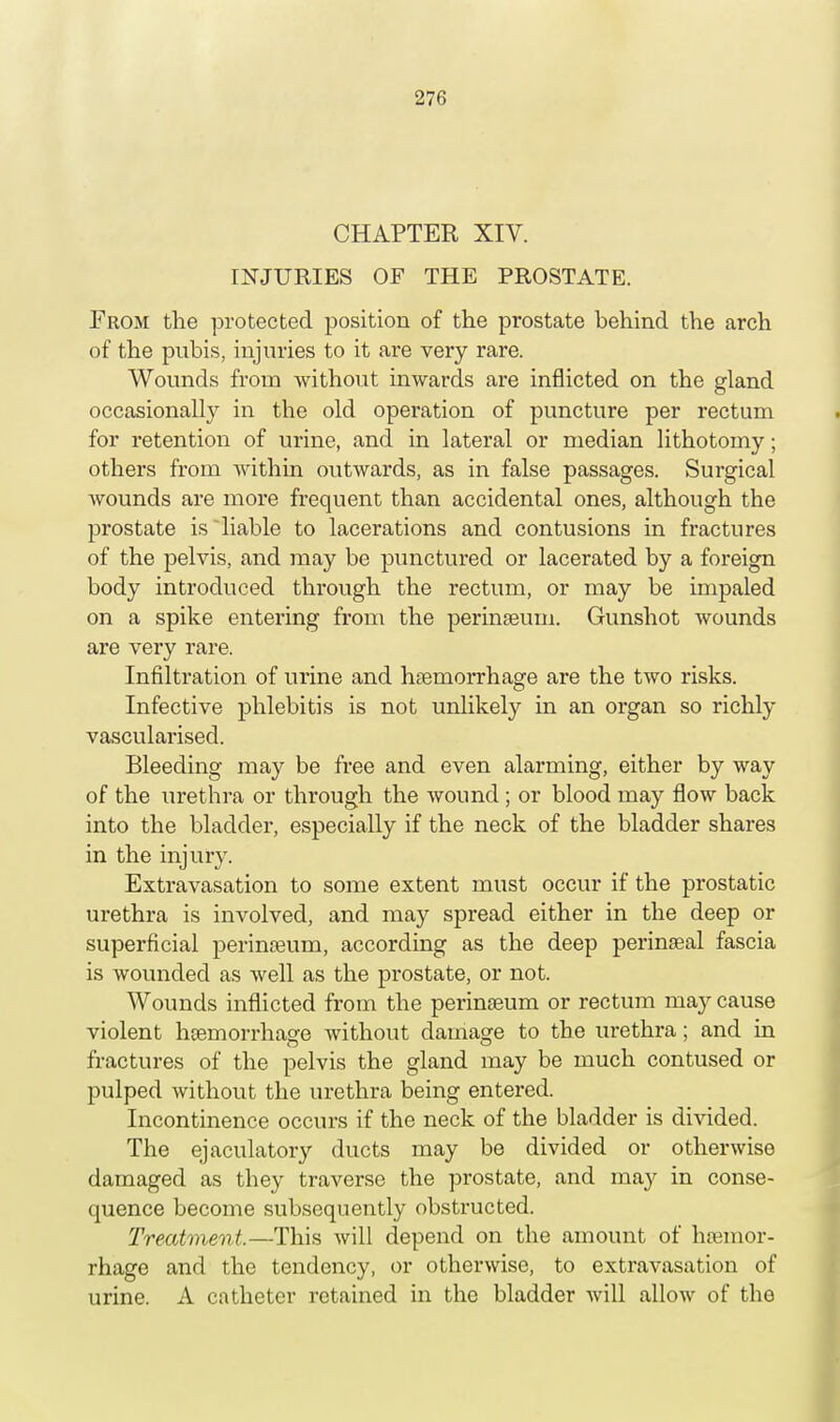 CHAPTER XIV. INJURIES OF THE PROSTATE. From the protected position of the prostate behind the arch of the pubis, injuries to it are very rare. Wounds from without inwards are inflicted on the gland occasionally in the old operation of puncture per rectum for retention of urine, and in lateral or median lithotomy; others from within outwards, as in false passages. Surgical wounds are more frequent than accidental ones, although the prostate is liable to lacerations and contusions in fractures of the pelvis, and may be punctured or lacerated by a foreign body introduced through the rectum, or may be impaled on a spike entering from the perineum. Gunshot wounds are very rare. Infiltration of urine and hemorrhage are the two risks. Infective phlebitis is not unlikely in an organ so richly vascularised. Bleeding may be free and even alarming, either by way of the urethra or through the wound; or blood may flow back into the bladder, especially if the neck of the bladder shares in the injury. Extravasation to some extent must occur if the prostatic urethra is involved, and may spread either in the deep or superficial perineum, according as the deep perineal fascia is wounded as well as the prostate, or not. Wounds inflicted from the perineum or rectum may cause violent hemorrhage without damage to the urethra; and in fractures of the pelvis the gland may be much contused or pulped without the urethra being entered. Incontinence occurs if the neck of the bladder is divided. The ejaculatory ducts may be divided or otherwise damaged as they traverse the prostate, and may in conse- quence become subsequently obstructed. Treatment.—This will depend on the amount of hemor- rhage and the tendency, or otherwise, to extravasation of urine. A catheter retained in the bladder will allow of the