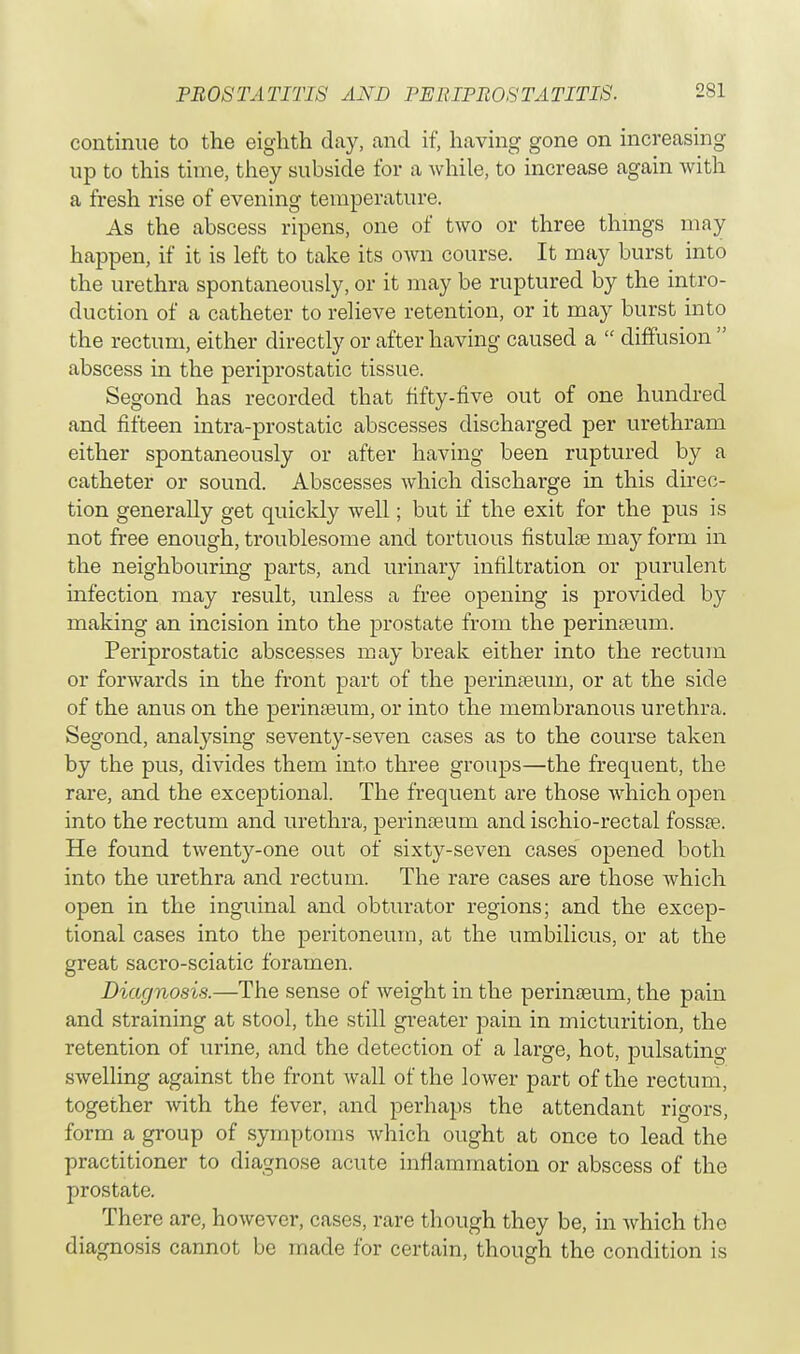 continue to the eighth day, and if, having gone on increasing up to this time, they subside for a while, to increase again with a fresh rise of evening temperature. As the abscess ripens, one of two or three things may happen, if it is left to take its own course. It may burst into the urethra spontaneously, or it may be ruptured by the intro- duction of a catheter to relieve retention, or it may burst into the rectum, either directly or after having caused a  diffusion  abscess in the periprostatic tissue. Segond has recorded that fifty-five out of one hundred and fifteen intra-prostatic abscesses discharged per urethram either spontaneously or after having been ruptured by a catheter or sound. Abscesses which discharge in this direc- tion generally get quickly well; but if the exit for the pus is not free enough, troublesome and tortuous fistulse may form in the neighbouring parts, and urinary infiltration or purulent infection may result, unless a free opening is provided by making an incision into the prostate from the perinaaum. Periprostatic abscesses may break either into the rectum or forwards in the front part of the perinasuin, or at the side of the anus on the perinaeum, or into the membranous urethra. Segond, analysing seventy-seven cases as to the course taken by the pus, divides them into three groups—the frequent, the rare, and the exceptional. The frequent are those Avhich open into the rectum and urethra, perinaeum and ischio-rectal fossa?. He found twenty-one out of sixty-seven cases opened both into the urethra and rectum. The rare cases are those which open in the inguinal and obturator regions; and the excep- tional cases into the peritoneum, at the umbilicus, or at the great sacro-sciatic foramen. Diagnosis.—The sense of weight in the perinaeurn, the pain and straining at stool, the still greater pain in micturition, the retention of urine, and the detection of a large, hot, pulsating swelling against the front wall of the lower part of the rectum, together with the fever, and perhaps the attendant rigors, form a group of symptoms which ought at once to lead the practitioner to diagnose acute inflammation or abscess of the prostate. There are, however, cases, rare though they be, in which the diagnosis cannot be made for certain, though the condition is