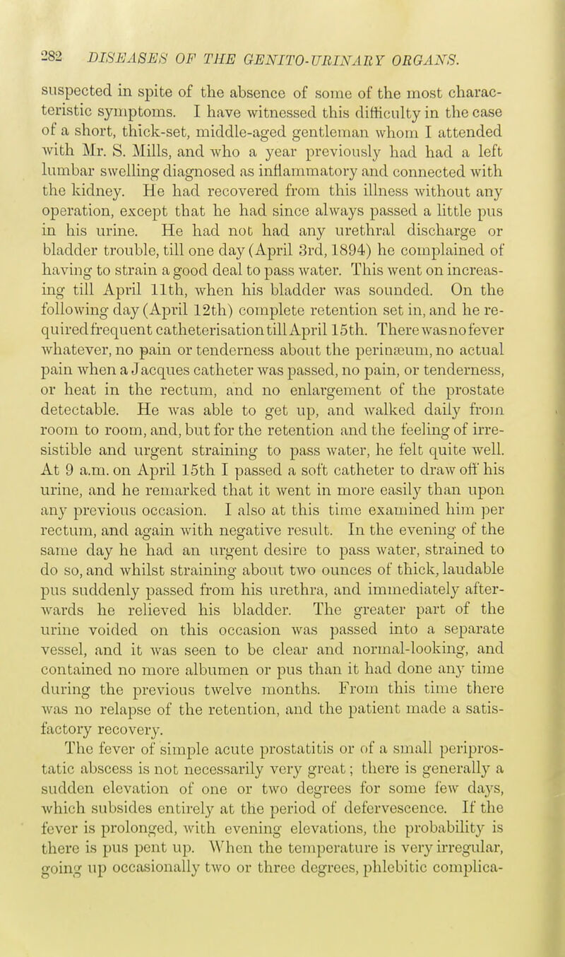 suspected in spite of the absence of some of the most charac- teristic symptoms. I have witnessed this difficulty in the case of a short, thick-set, middle-aged gentleman whom I attended with Mr. S. Mills, and who a year previously had had a left lumbar swelling diagnosed as inflammatory and connected with the kidney. He had recovered from this illness without any operation, except that he had since always passed a little pus in his urine. He had not had any urethral discharge or bladder trouble, till one day (April 3rd, 1894) he complained of having to strain a good deal to pass water. This went on increas- ing till April 11th, when his bladder was sounded. On the following day (April 12th) complete retention set in, and he re- quired frequent catheterisation till April 15th. There was no fever whatever, no pain or tenderness about the perinajum, no actual pain when a J acques catheter was passed, no pain, or tenderness, or heat in the rectum, and no enlargement of the prostate detectable. He was able to get up, and walked daily from room to room, and, but for the retention and the feeling of irre- sistible and urgent straining to pass water, he felt quite well. At 9 a.m. on April 15th I passed a soft catheter to draw off his urine, and he remarked that it went in more easily than upon any previous occasion. I also at this time examined him per rectum, and again with negative result. In the evening of the same day he had an urgent desire to pass water, strained to do so, and whilst straining about two ounces of thick, laudable pus suddenly passed from his urethra, and immediately after- wards he relieved his bladder. The greater part of the urine voided on this occasion was passed into a separate vessel, and it was seen to be clear and normal-looking, and contained no more albumen or pus than it had done any time during the previous twelve months. From this time there was no relapse of the retention, and the patient made a satis- factory recovery. The fever of simple acute prostatitis or of a small peripros- tatic abscess is not necessarily very great; there is generally a sudden elevation of one or two degrees for some few days, which subsides entirely at the period of defervescence. If the fever is prolonged, Avith evening elevations, the probability is there is pus pent up. When the temperature is very irregular, going up occasionally two or three degrees, phlcbitic complica-