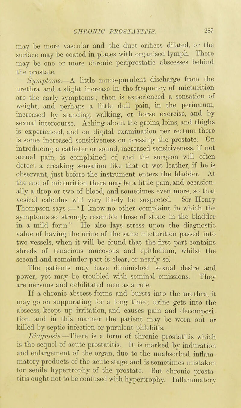 CHRONIC PROSTATITIS. ^87 may be more vascular and the duct orifices dilated, or the surface may be coated in places with organised lymph. There may be one or more chronic periprostatic abscesses behind the prostate. Symptom*.—A little muco-purulent discharge from the urethra and a slight increase in the frequency of micturition are the early symptoms; then is experienced a sensation of weight, and perhaps a little dull pain, in the perineum, increased by standing, walking, or horse exercise, and by sexual intercourse. Aching about the groins, loins, and thighs is experienced, and on digital examination per rectum there is some increased sensitiveness on pressing the prostate. On introducing a catheter or sound, increased sensitiveness, if not actual pain, is complained of, and the surgeon will often detect a creaking sensation like that of wet leather, if he is observant, just before the instrument enters the bladder. At the end of micturition there may be a little pain, and occasion- ally a drop or two of blood, and sometimes even more, so that vesical calculus will very likely be suspected. Sir Henry Thompson says :— I know no other complaint in which the symptoms so strongly resemble those of stone in the bladder in a mild form. He also lays stress upon the diagnostic value of having the urine of the same micturition passed into two vessels, when it will be found that the first part contains shreds of tenacious muco-pus and epithelium, whilst the second and remainder part is clear, or nearly so. The patients may have diminished sexual desire and power, yet may be troubled with seminal emissions. They are nervous and debilitated men as a rule. If a chronic abscess forms and bursts into the urethra, it may go on suppurating for a long time; urine gets into the abscess, keeps up irritation, and causes pain and decomposi- tion, and in this manner the patient may be worn out or killed by septic infection or purulent phlebitis. Diagnosis.—There is a form of chronic prostatitis which is the sequel of acute prostatitis. It is marked by induration and enlargement of the organ, due to the unabsorbed inflam- matory products of the acute stage, and is sometimes mistaken for senile hypertrophy of the prostate. But chronic prosta- titis ought not to be confused with hypertrophy. Inflammatory