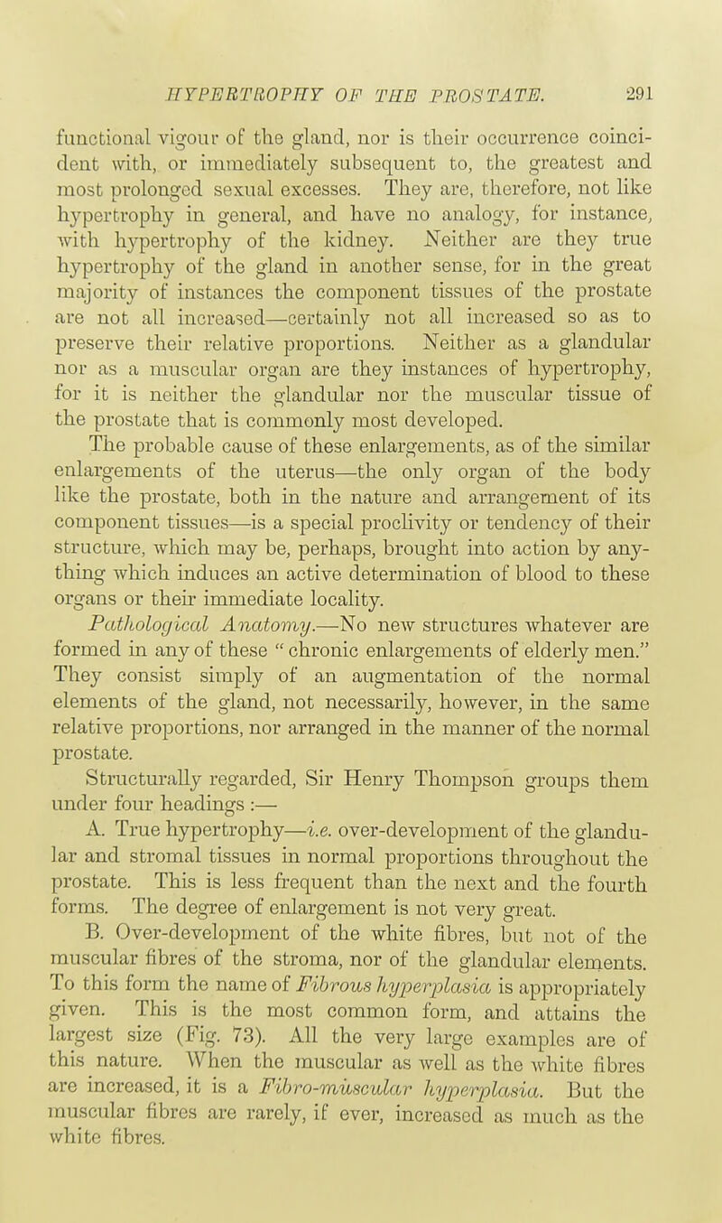 functional vigour of the gland, nor is their occurrence coinci- dent with, or immediately subsequent to, the greatest and most prolonged sexual excesses. They are, therefore, not like hypertrophy in general, and have no analogy, for instance, with hypertrophy of the kidney. Neither are they true hypertrophy of the gland in another sense, for in the great majority of instances the component tissues of the prostate are not all increased—certainly not all increased so as to preserve their relative proportions. Neither as a glandular nor as a muscular organ are they instances of hypertrophy, for it is neither the glandular nor the muscular tissue of the prostate that is commonly most developed. The probable cause of these enlargements, as of the similar enlargements of the uterus—the only organ of the body like the prostate, both in the nature and arrangement of its component tissues—is a special proclivity or tendency of their structure, which may be, perhaps, brought into action by any- thing which induces an active determination of blood to these organs or their immediate locality. Pathological Anatomy.—No new structures whatever are formed in any of these  chronic enlargements of elderly men. They consist simply of an augmentation of the normal elements of the gland, not necessarily, however, in the same relative proportions, nor arranged in the manner of the normal prostate. Structurally regarded, Sir Henry Thompson groups them under four headings :— A. True hypertrophy—i.e. over-development of the glandu- lar and stromal tissues in normal proportions throughout the prostate. This is less frequent than the next and the fourth forms. The degree of enlargement is not very great. B. Over-development of the white fibres, but not of the muscular fibres of the stroma, nor of the glandular elements. To this form the name of Fibrous hyperplasia is appropriately given. This is the most common form, and attains the largest size (Fig. 73). All the very large examples are of this nature. When the muscular as well as the white fibres are increased, it is a Fibro-miiscular hyperplasia. But the muscular fibres are rarely, if ever, increased as much as the white fibres.