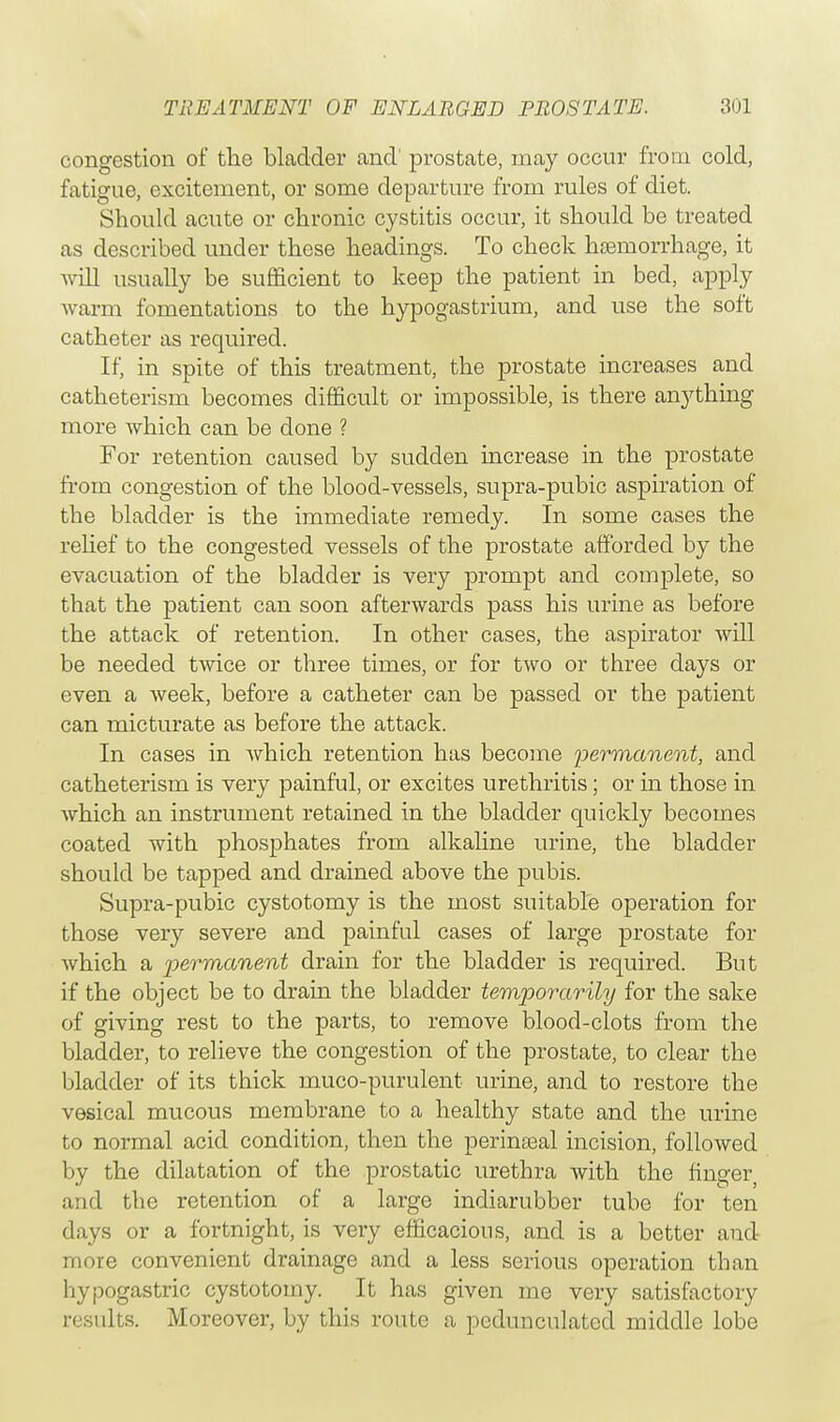 congestion of the bladder and' prostate, may occur from cold, fatigue, excitement, or some departure from rules of diet. Should acute or chronic cystitis occur, it should be treated as described under these headings. To check haemorrhage, it will usually be sufficient to keep the patient in bed, apply warm fomentations to the hypogastrium, and use the soft catheter as required. If, in spite of this treatment, the prostate increases and catheterism becomes difficult or impossible, is there anything more which can be done ? For retention caused by sudden increase in the prostate from congestion of the blood-vessels, supra-pubic aspiration of the bladder is the immediate remedy. In some cases the relief to the congested vessels of the prostate afforded by the evacuation of the bladder is very prompt and complete, so that the patient can soon afterwards pass his urine as before the attack of retention. In other cases, the aspirator will be needed twice or three times, or for two or three days or even a week, before a catheter can be passed or the patient can micturate as before the attack. In cases in which retention has become permanent, and catheterism is very painful, or excites urethritis ; or in those in which an instrument retained in the bladder quickly becomes coated with phosphates from alkaline urine, the bladder should be tapped and drained above the pubis. Supra-pubic cystotomy is the most suitable operation for those very severe and painful cases of large prostate for which a permanent drain for the bladder is required. But if the object be to drain the bladder temporarily for the sake of giving rest to the parts, to remove blood-clots from the bladder, to relieve the congestion of the prostate, to clear the bladder of its thick muco-purulent urine, and to restore the vesical mucous membrane to a healthy state and the urine to normal acid condition, then the perineal incision, followed by the dilatation of the prostatic urethra with the finger and the retention of a large indiarubber tube for ten days or a fortnight, is very efficacious, and is a better and more convenient drainage and a less serious operation than hypogastric cystotomy. It has given me very satisfactory results. Moreover, by this route a pedunculated middle lobe