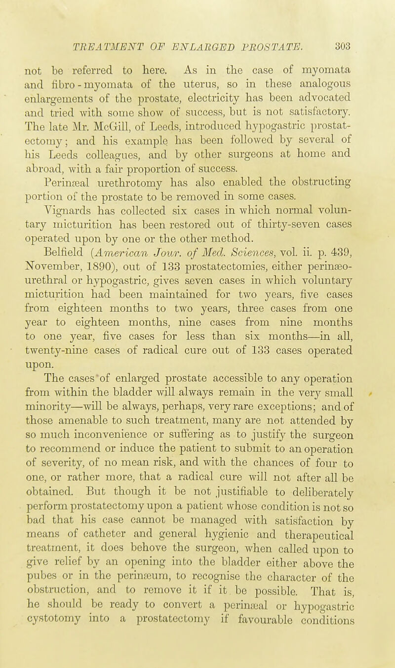 not be referred to here. As in the case of rnyomata and fibro-myomata of the uterus, so in these analogous enlargements of the prostate, electricity has been advocated and tried with some show of success, but is not satisfactory. The late Mr. McGill, of Leeds, introduced hypogastric prostat- ectomy; and his example has been followed by several of his Leeds colleagues, and by other surgeons at home and abroad, Avith a fair proportion of success. Perineal urethrotomy has also enabled the obstructing portion of the prostate to be removed in some cases. Vignards has collected six cases in which normal volun- tary micturition has been restored out of thirtjr-seven cases operated upon by one or the other method. Belfield (American Jour, of Med. Sciences, vol. ii. p. 439, November, 1890), out of 133 prostatectomies, either perinseo- urethral or hypogastric, gives seven cases in which voluntary micturition had been maintained for two years, five cases from eighteen months to two years, three cases from one year to eighteen months, nine cases from nine months to one year, five cases for less than six months—in all, twenty-nine cases of radical cure out of 133 cases operated upon. The cases of enlarged prostate accessible to any operation from within the bladder will always remain in the very small minority—will be always, perhaps, very rare exceptions; and of those amenable to such treatment, many are not attended by so much inconvenience or suffering as to justif}^ the surgeon to recommend or induce the patient to submit to an operation of severity, of no mean risk, and with the chances of four to one, or rather more, that a radical cure will not after all be obtained. But though it be not justifiable to deliberately perform prostatectomy upon a patient whose condition is not so bad that his case cannot be managed with satisfaction by means of catheter and general hygienic and therapeutical treatment, it does behove the surgeon, when called upon to give relief by an opening into the bladder either above the pubes or in the perinteum, to recognise the character of the obstruction, and to remove it if it be possible. That is, he should be ready to convert a perineal or hypogastric cystotomy into a prostatectomy if favourable conditions