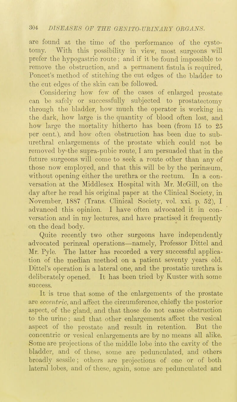 are found at the time of the performance of the cysto- tomy. With this possibility in view, most surgeons will prefer the hypogastric route ; and if it be found impossible to remove the obstruction, and a permanent fistula is required, Poncet's method of stitching the cut edges of the bladder to the cut edges of the skin can be followed. Considering how few of the cases of enlarged prostate can be safely or successfully subjected to prostatectomy through the bladder, how much the operator is working in the dark, how large is the quantity of blood often lost, and how large the mortality hitherto has been (from 15 to 25 per cent.), and how often obstruction has been due to sub- urethral enlargements of the prostate which could not be removed by-the supra-pubic route, I am persuaded that in the future surgeons will come to seek a route other than any of those now employed, and that this will be by the perinasum, without opening either the urethra or the rectum. In a con- versation at the Middlesex Hospital with Mr. McGill, on the day after he read his original paper at the Clinical Society, in November, 1887 (Trans. Clinical Society, vol. xxi. p. 52), I advanced this opinion. I have often advocated it in con- versation and in my lectures, and have practised it frequently on the dead body. Quite recently two other surgeons have independently advocated perimeal operations—namely, Professor Dittel and Mr. Pyle. The latter has recorded a very successful applica- tion of the median method on a patient seventy years old. Dittel's operation is a lateral one, and the prostatic urethra is deliberately opened. It has been tried by Kuster with some success. It is true that some of the enlargements of the prostate are eccentric, and affect the circumference, chiefly the posterior aspect, of the gland, and that those do not cause obstruction to the urine; and that other enlargements affect the vesical aspect of the prostate and result in retention. But the concentric or vesical enlargements are by no means all alike. Some are projections of the middle lobe into the cavity of the bladder, and of these, some arc pedunculated, and others broadly sessile; others are projections of one or of both lateral lobes, and of these, again, some are pedunculated and