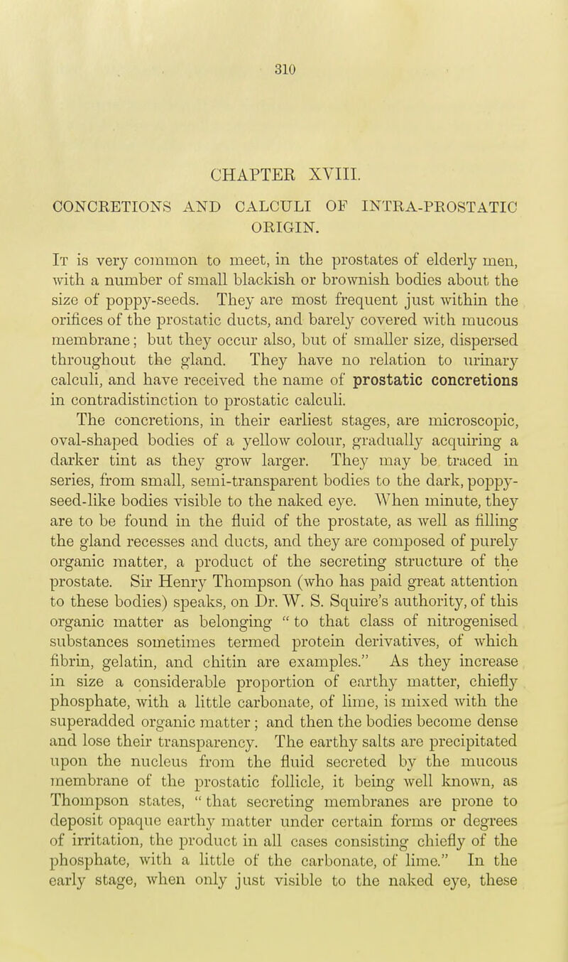 CHAPTER XVIII. CONCRETIONS AND CALCULI OF INTRA-PROSTATIC ORIGIN. It is very common to meet, in the prostates of elderly men, with a number of small blackish or brownish bodies about the size of poppy-seeds. They are most frequent just within the orifices of the prostatic ducts, and barely covered with mucous membrane; but they occur also, but of smaller size, dispersed throughout the gland. They have no relation to urinary calculi, and have received the name of prostatic concretions in contradistinction to prostatic calculi. The concretions, in their earliest stages, are microscopic, oval-shaped bodies of a yellow colour, gradually acquiring a darker tint as they grow larger. They may be traced in series, from small, semi-transparent bodies to the dark, poppy- seed-like bodies visible to the naked eye. When minute, they are to be found in the fluid of the prostate, as well as filling the gland recesses and ducts, and they are composed of purely organic matter, a product of the secreting structure of the prostate. Sir Henry Thompson (who has paid great attention to these bodies) speaks, on Dr. W. S. Squire's authority, of this organic matter as belonging  to that class of nitrogenised substances sometimes termed protein derivatives, of which fibrin, gelatin, and chitin are examples. As they increase in size a considerable proportion of earthy matter, chiefly phosphate, with a little carbonate, of lime, is mixed with the superadded organic matter ; and then the bodies become dense and lose their transparency. The earthy salts are precipitated upon the nucleus from the fluid secreted by the mucous membrane of the prostatic follicle, it being well known, as Thompson states,  that secreting membranes are prone to deposit opaque earthy matter under certain forms or degrees of irritation, the product in all cases consisting chiefly of the phosphate, with a little of the carbonate, of lime. In the early stage, when only just visible to the naked eye, these