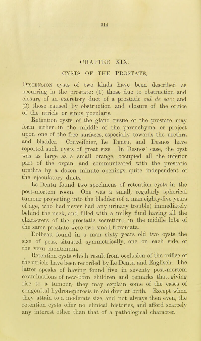 CHAPTER XIX. CYSTS OF THE PROSTATE. Distension cysts of two kinds have been described as occurring in the prostate: (1) those due to obstruction and closure of an excretory duct of a prostatic cul de sac; and (2) those caused by obstruction and closure of the orifice of the utricle or sinus pocularis. Retention cysts of the gland tissue of the prostate may form either in the middle of the parenchyma or project upon one of the free surfaces, especially towards the urethra and bladder. Cruveilhier, Le Dentu, and Desnos have reported such cysts of great size. In Desnos' case, the cyst was as large as a small orange, occupied all the inferior part of the organ, and communicated with the prostatic urethra by a dozen minute openings quite independent of the ejaculatory ducts. Le Dentu found two specimens of retention cysts in the post-mortem room. One was a small, regularly spherical tumour projecting into the bladder (of a man eighty-five years of age, who had never had any urinary trouble) immediately behind the neck, and filled with a milky fluid having all the characters of the prostatic secretion; in the middle lobe of the same prostate were two small fibromata. Dolbeau found in a man sixty years old two cysts the size of peas, situated sj-mmetrically, one on each side of the vera montanum. Retention cysts which result from occlusion of the orifice of the utricle have been recorded by Le Dentu and Englisch. The latter speaks of having found five in seventy post-mortem examinations of new-born children, and remarks that, giving rise to a tumour, they may explain some of the cases of congenital hydronephrosis in children at birth. Except when they attain to a moderate size, and not always then even, the retention cysts offer no clinical histories, and afford scarcely any interest other than that of a pathological character.