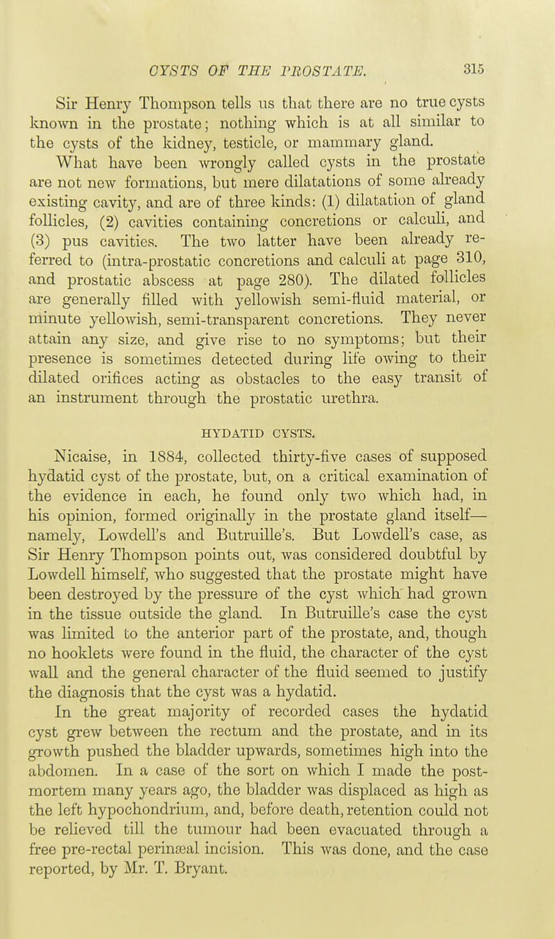 Sir Hemy Thompson tells us that there are no true cysts known in the prostate; nothing which is at all similar to the cysts of the kidney, testicle, or mammary gland. What have been wrongly called cysts in the prostate are not new formations, but mere dilatations of some already existing cavity, and are of three kinds: (1) dilatation of gland follicles, (2) cavities containing concretions or calculi, and (3) pus cavities. The two latter have been already re- ferred to (intra-prostatic concretions and calculi at page 310, and prostatic abscess at page 280). The dilated follicles are generally filled with yellowish semi-fluid material, or minute yellowish, semi-transparent concretions. They never attain any size, and give rise to no symptoms; but their presence is sometimes detected during life owing to their dilated orifices acting as obstacles to the easy transit of an instrument through the prostatic urethra. HYDATID CYSTS. Nicaise, in 1884, collected thirty-five cases of supposed hydatid cyst of the prostate, but, on a critical examination of the evidence in each, he found only two which had, in his opinion, formed originally in the prostate gland itself— namely, Lowdell's and Butruille's. But Lowdell's Sir Henry Thompson points out, was considered doubtful by Lowdell himself, who suggested that the prostate might have been destroyed by the pressure of the cyst which had grown in the tissue outside the gland. In Butruille's case the cyst was limited to the anterior part of the prostate, and, though no hooklets were found in the fluid, the character of the cyst wall and the general character of the fluid seemed to justify the diagnosis that the cyst was a hydatid. In the great majority of recorded cases the hydatid cyst grew between the rectum and the prostate, and in its growth pushed the bladder upwards, sometimes high into the abdomen. In a case of the sort on which I made the post- mortem many years ago, the bladder was displaced as high as the left hypochondrium, and, before death, retention could not be relieved till the tumour had been evacuated through a O free pre-rectal perinceal incision. This was done, and the case reported, by Mr. T. Bryant.
