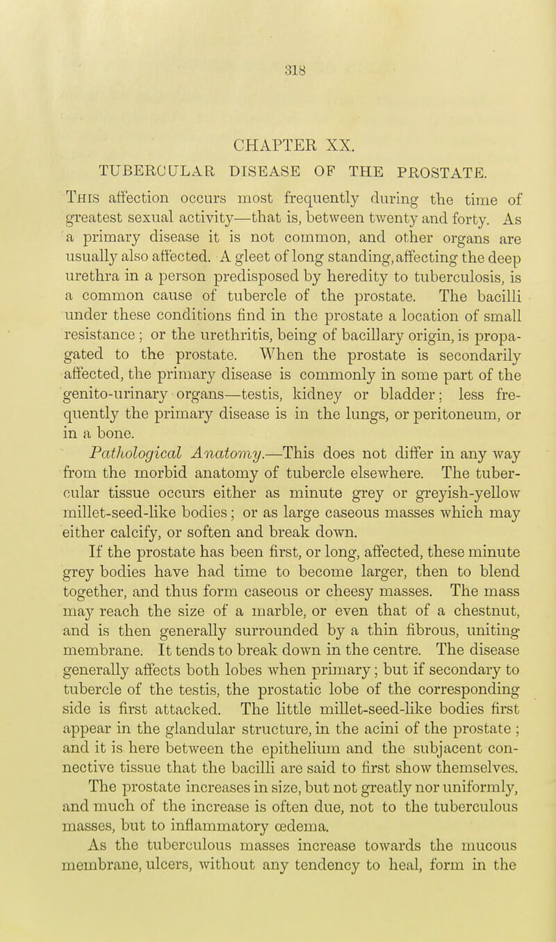 :;is CHAPTER XX. TUBERCULAR DISEASE OF THE PROSTATE. This affection occurs most frequently during the time of greatest sexual activity—that is, between twenty and forty. As a primary disease it is not common, and other organs are usually also affected. A gleet of long standing, affecting the deep urethra in a person predisposed by heredity to tuberculosis, is a common cause of tubercle of the prostate. The bacilli under these conditions find in the prostate a location of small resistance ; or the urethritis, being of bacillary origin, is propa- gated to the prostate. When the prostate is secondarily affected, the primary disease is commonly in some part of the genito-urinary organs—testis, kidney or bladder; less fre- quently the primary disease is in the lungs, or peritoneum, or in a bone. Pathological Anatomy.—This does not differ in any way from the morbid anatomy of tubercle elsewhere. The tuber- cular tissue occurs either as minute grey or greyish-yellow millet-seed-like bodies; or as large caseous masses which may either calcify, or soften and break down. If the prostate has been first, or long, affected, these minute grey bodies have had time to become larger, then to blend together, and thus form caseous or cheesy masses. The mass ma}'' reach the size of a marble, or even that of a chestnut, and is then generally surrounded by a thin fibrous, uniting membrane. It tends to break down in the centre. The disease generally affects both lobes when primary; but if secondary to tubercle of the testis, the prostatic lobe of the corresponding side is first attacked. The little millet-seed-like bodies first appear in the glandular structure, in the acini of the prostate ; and it is here between the epithelium and the subjacent con- nective tissue that the bacilli are said to first show themselves. The prostate increases in size, but not greatly nor uniformly, and much of the increase is often due, not to the tuberculous masses, but to inflammatory cedema. As the tuberculous masses increase towards the mucous membrane, ulcers, without any tendency to heal, form in the