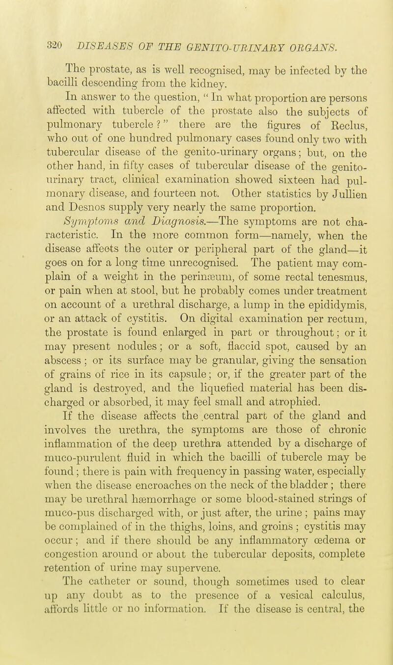 The prostate, as is well recognised, may be infected by the bacilli descending from the kidney. In answer to the question,  In what proportion are persons affected with tubercle of the prostate also the subjects of pulmonary tubercle ? there are the figures of Reclus, who out of one hundred pulmonary cases found only two with tubercular disease of the genito-urinary organs; but, on the other hand, in fifty cases of tubercular disease of the genito- urinary tract, clinical examination showed sixteen had pul- monary disease, and fourteen not. Other statistics by Jullien and Desnos supply very nearly the same proportion. Symptoms and Diagnosis.—The symptoms are not cha- racteristic. In the more common form—namely, when the disease affects the outer or peripheral part of the gland—it goes on for a long time unrecognised. The patient may com- plain of a weight in the perinceum, of some rectal tenesmus, or pain when at stool, but he probably comes under treatment on account of a urethral discharge, a lump in the epididymis, or an attack of cystitis. On digital examination per rectum, the prostate is found enlarged in part or throughout; or it may present nodules; or a soft, flaccid spot, caused by an abscess ; or its surface may be granular, giving the sensation of grains of rice in its capsule; or, if the greater part of the gland is destroyed, and the liquefied material has been dis- charged or absorbed, it may feel small and atrophied. If the disease affects the central part of the gland and involves the urethra, the symptoms are those of chronic inflammation of the deep urethra attended by a discharge of muco-purulent fluid in which the bacilli of tubercle may be found; there is pain with frequency in passing water, especially when the disease encroaches on the neck of the bladder; there may be urethral haemorrhage or some blood-stained strings of muco-pus discharged with, or just after, the urine ; pains may be complained of in the thighs, loins, and groins ; cystitis may occur; and if there should be any inflammatory oedema or congestion around or about the tubercular deposits, complete retention of urine may supervene. The catheter or sound, though sometimes used to clear up any doubt as to the presence of a vesical calculus, affords little or no information. If the disease is central, the