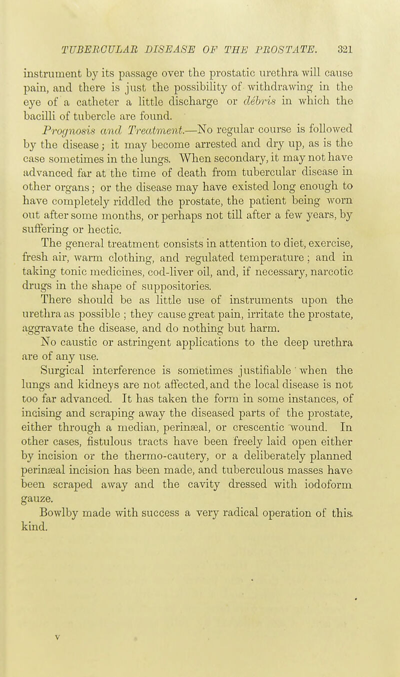 instrument by its passage over the prostatic urethra will cause pain, and there is just the possibility of withdrawing in the eye of a catheter a little discharge or debris in which the bacilli of tubercle are found. Prognosis and Treatment—No regular course is followed by the disease; it may become arrested and dry up, as is the case sometimes in the lungs. When secondary, it may not have advanced far at the time of death from tubercular disease in other organs; or the disease may have existed long enough to have completely riddled the prostate, the patient being worn out after some months, or perhaps not till after a few years, by suffering or hectic. The general treatment consists in attention to diet, exercise, fresh air, warm clothing, and regulated temperature ; and in taking tonic medicines, cod-liver oil, and, if necessary, narcotic drugs in the shape of suppositories. There should be as little use of instruments upon the urethra as possible ; they cause great pain, irritate the prostate, aggravate the disease, and do nothing but harm. No caustic or astringent applications to the deep urethra are of any use. Surgical interference is sometimes justifiable ' when the lungs and kidneys are not affected, and the local disease is not too far advanced. It has taken the form in some instances, of incising and scraping away the diseased parts of the prostate, either through a median, perineal, or crescentic wound. In other cases, fistulous tracts have been freely laid open either by incision or the thermo-cautery, or a deliberately planned perinseal incision has been made, and tuberculous masses have been scraped away and the cavity dressed with iodoform gauze. Bowlby made with success a very radical operation of this, kind. v