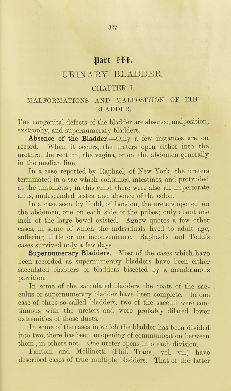 pit m. URINARY BLADDER. CHAPTER I. MALFORMATIONS AND MALPOSITION OF THE BLADDEK. The congenital defects of the bladder are absence, malposition, exstrophy, and supernumerary bladders. Absence of the Bladder.—Only a few instances are on record. When it occurs, the ureters open either into the urethra, the rectum, the vagina, or on the abdomen generally in the median line. In a case reported by Raphael, of New York, the ureters terminated in a sac which contained intestines, and protruded at the umbilicus; in this child there were also an imperforate anus, undescended testes, and absence of the colon. In a case seen by Todd, of London, the ureters opened on the abdomen, one on each side of the pubes; only about one inch of the large bowel existed. Agnew quotes a few other cases, in some of which the individuals lived to adult age, suffering little or no inconvenience. Raphael's and Todd's cases survived only a few days. Supernumerary Bladders.—Most of the cases which have been recorded as supernumerary bladders have been either sacculated bladders or bladders bisected by a membranous partition. In some of the sacculated bladders the coats of the sac- culus or supernumerary bladder have been complete. In one case of three so-called bladders, two of the sacculi were con- tinuous with the ureters and were probably dilated lower extremities of those ducts. In some of the cases in which the bladder has been divided into two, there has been an opening of communication between them; in others not. One ureter opens into each division. Fantoni and Mollinetti (Phil. Trans., vol. vii.) have described cases of true multiple bladders. That of the latter