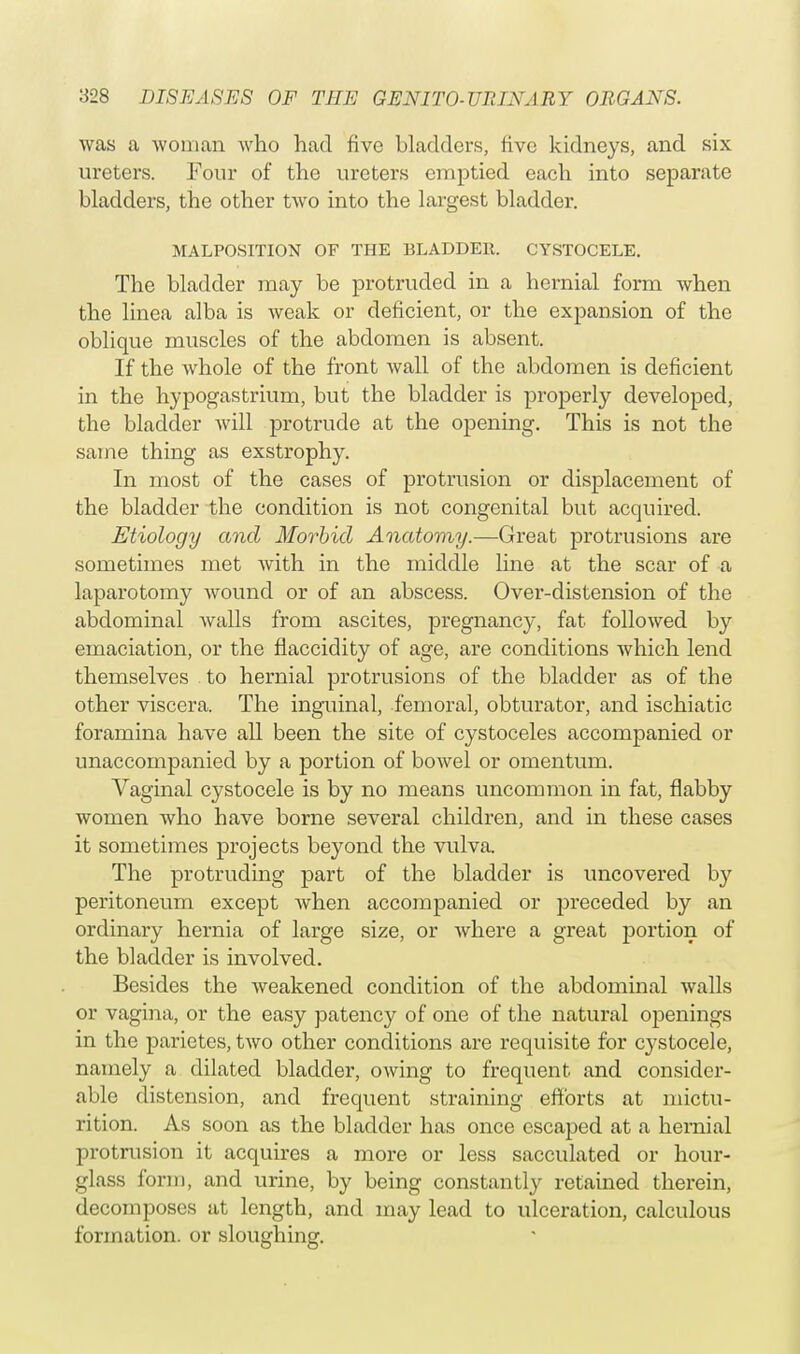 was a woman who had five bladders, five kidneys, and six ureters. Four of the ureters emptied each into separate bladders, the other two into the largest bladder. MALPOSITION OF THE BLADDER. CYSTOCELE. The bladder may be protruded in a hernial form when the linea alba is weak or deficient, or the expansion of the oblique muscles of the abdomen is absent. If the whole of the front wall of the abdomen is deficient in the hypogastrium, but the bladder is properly developed, the bladder will protrude at the opening. This is not the same thing as exstrophy. In most of the cases of protrusion or displacement of the bladder the condition is not congenital but acquired. Etiology and Morbid Anatomy.—Great protrusions are sometimes met with in the middle line at the scar of a laparotomy wound or of an abscess. Over-distension of the abdominal walls from ascites, pregnancy, fat followed by emaciation, or the flaccidity of age, are conditions which lend themselves to hernial protrusions of the bladder as of the other viscera. The inguinal, femoral, obturator, and ischiatic foramina have all been the site of cystoceles accompanied or unaccompanied by a portion of bowel or omentum. Vaginal cystocele is by no means uncommon in fat, flabby women who have borne several children, and in these cases it sometimes projects beyond the vulva. The protruding part of the bladder is uncovered by peritoneum except when accompanied or preceded by an ordinary hernia of large size, or where a great portion of the bladder is involved. Besides the weakened condition of the abdominal walls or vagina, or the easy patency of one of the natural openings in the parietes, two other conditions are requisite for cystocele, namely a dilated bladder, owing to frequent and consider- able distension, and frequent straining efforts at mictu- rition. As soon as the bladder has once escaped at a hernial protrusion it acquires a more or less sacculated or hour- glass form, and urine, by being constantly retained therein, decomposes at length, and may lead to ulceration, calculous formation, or sloughing.