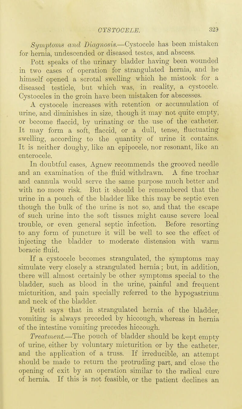 CYS TOOELE. Symptoms and Diagnosis.—Cystocele has been mistaken for hernia, undescended or diseased testes, and abscess. Pott speaks of the urinary bladder having been wounded in two cases of operation for strangulated hernia, and he himself opened a scrotal swelling which he mistook for a diseased testicle, but which was, in reality, a cystocele. Cystoceles in the groin have been mistaken for abscesses. A cystocele increases with retention or accumulation of urine, and diminishes in size, though it may not quite empty, or become flaccid, by urinating or the use of the catheter. It may form a soft, flaccid, or a dull, tense, fluctuating swelling, according to the quantity of urine it contains. It is neither doughy, like an epipocele, nor resonant, like an enterocele. In doubtful cases, Agnew recommends the grooved needle and an examination of the fluid withdrawn. A fine trochar and cannula Avould serve the same purpose much better and with no more risk. But it should be remembered that the urine in a pouch of the bladder like this may be septic even though the bulk of the urine is not so, and that the escape of such urine into the soft tissues might cause severe local trouble, or even general septic infection. Before resorting to any form of puncture it will be well to see the effect of injecting the bladder to moderate distension with warm boracic fluid. If a cystocele becomes strangulated, the symptoms may simulate very closely a strangulated hernia; but, in addition, there will almost certainly be other symptoms special to the bladder, such as blood in the urine, painful and frequent micturition, and pain specialty referred to the hypogastrium and neck of the bladder. Petit says that in strangulated hernia of the bladder, vomiting is always preceded by hiccough, whereas in hernia of the intestine vomiting precedes hiccough. Treatment.—The pouch of bladder should be kept empty of urine, either by voluntary micturition or by the catheter, and the application of a truss. If irreducible, an attempt should be made to return the protruding part, and close the opening of exit by an operation similar to the radical cure of hernia. If this is not feasible, or the patient declines an