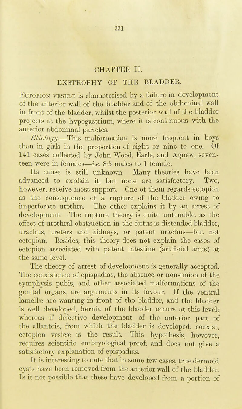 CHAPTER II EXSTROPHY OF THE BLADDER. Ectopion vesicle is characterised by a failure in development of the anterior wall of the bladder and of the abdominal wall in front of the bladder, whilst the posterior wall of the bladder projects at the hypogastrium, where it is continuous with the anterior abdominal parietes. Etiology.—This malformation is more frequent in boys than in girls in the proportion of eight or nine to one. Of 141 cases collected by John Wood, Earle, and Agnew, seven- teen were in females—i.e. 8-5 males to 1 female. Its cause is still unknown. Many theories have been advanced to explain it, but none are satisfactory. Two, however, receive most support. One of them regards ectopion as the consequence of a rupture of the bladder owing to imperforate urethra. The other explains it by an arrest of development. The rupture theory is quite untenable, as the effect of urethral obstruction in the foetus is distended bladder, urachus, ureters and kidneys, or patent urachus—but not ectopion. Besides, this theory does not explain the cases of ectopion associated with patent intestine (artificial anus) at the same level. The theory of arrest of development is generally accepted. The coexistence of epispadias, the absence or non-union of the symphysis pubis, and other associated malformations of the genital organs, are arguments in its favour. If the ventral lamella are wanting in front of the bladder, and the bladder is well developed, hernia of the bladder occurs at this level; whereas if defective development of the anterior part of the allantois, from which the bladder is developed, coexist, ectopion vesicae is the result. This hypothesis, however, requires scientific embryological proof, and does not give a satisfactory explanation of epispadias. It is interesting to note that in some few cases, true dermoid cysts have been removed from the anterior wall of the bladder. Is it not possible that these have developed from a portion of