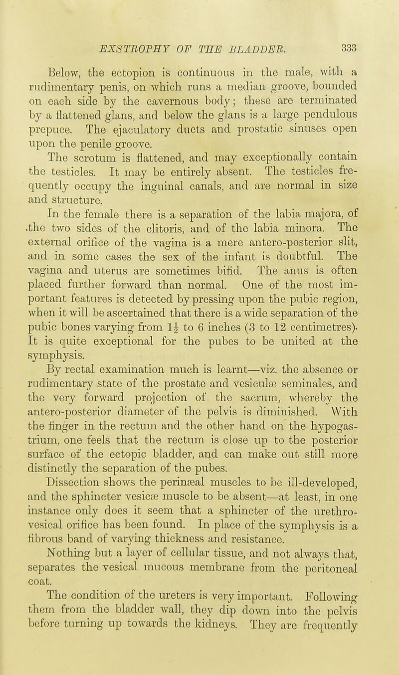 Below, the ectopion is continuous in the male, with a rudimentary penis, on which runs a median groove, bounded on each side by the cavernous body; these are terminated by a flattened glans, and below the glans is a large pendulous prepuce. The ejaculatory ducts and prostatic sinuses open upon the penile groove. The scrotum is flattened, and. may exceptionally contain the testicles. It may be entirely absent. The testicles fre- quently occupy the inguinal canals, and. are normal in size and structure. In the female there is a separation of the labia majora, of .the two sides of the clitoris, and of the labia minora. The external orifice of the vagina is a mere antero-posterior slit, and. in some cases the sex of the infant is doubtful. The vagina and uterus are sometimes bifid. The anus is often placed further forward than normal. One of the most im- portant features is detected by pressing upon the pubic region, when it will be ascertained that there is a wide separation of the pubic bones varying from 1J to 6 inches (3 to 12 centimetres). It is quite exceptional for the pubes to be united at the symphysis. By rectal examination much is learnt—viz. the absence or rudimentary state of the prostate and vesiculse seminales, and the very forward projection of the sacrum, whereby the antero-posterior diameter of the pelvis is diminished. With the finger in the rectum and the other hand on the hypogas- trium, one feels that the rectum is close up to the posterior surface of the ectopic bladder, and can make out still more distinctly the separation of the pubes. Dissection shows the perinseal muscles to be ill-developed, and the sphincter vesica: muscle to be absent—at least, in one instance only docs it seem that a sphincter of the urethro- vesical orifice has been found. In place of the symphysis is a fibrous band of varying thickness and resistance. Nothing but a layer of cellular tissue, and not always that, separates the vesical mucous membrane from the peritoneal coat. The condition of the ureters is very important. Following them from the bladder wall, they dip clown into the pelvis before turning up towards the kidneys. They are frequently